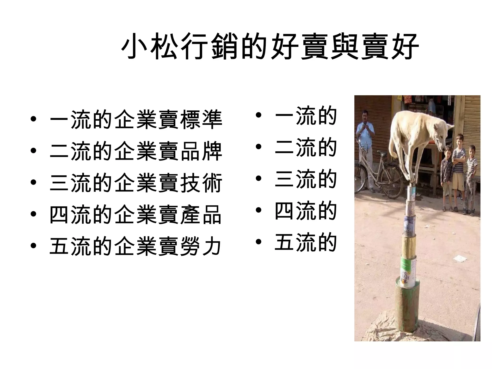 小松行銷的好賣與賣好 
• 一流的企業賣標準 
• 二流的企業賣品牌 
• 三流的企業賣技術 
• 四流的企業賣產品 
• 五流的企業賣勞力 
• 一流的 
• 二流的 
• 三流的 
• 四流的 
• 五流的 
 