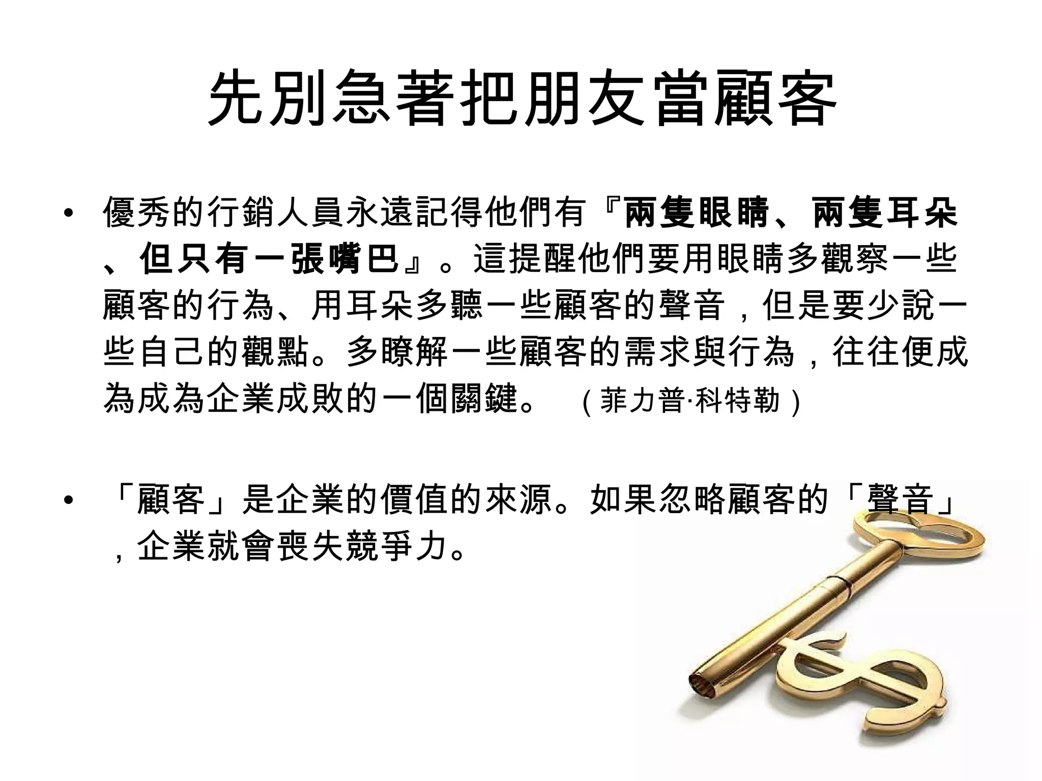 先別急著把朋友當顧客 
• 優秀的行銷人員永遠記得他們有『兩隻眼睛、兩隻耳朵 
、但只有一張嘴巴』。這提醒他們要用眼睛多觀察一些 
顧客的行為、用耳朵多聽一些顧客的聲音，但是要少說一 
些自己的觀點。多瞭解一些顧客的需求與行為，往往便成 
為成為企業成敗的一個關鍵。 ( 菲力普‧科特勒） 
• 「顧客」是企業的價值的來源。如果忽略顧客的「聲音」 
，企業就會喪失競爭力。 
 