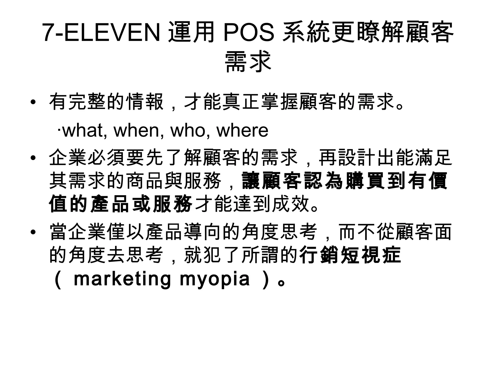 7-ELEVEN運用POS系統更瞭解顧客 
需求 
• 有完整的情報，才能真正掌握顧客的需求。 
‧what, when, who, where 
• 企業必須要先了解顧客的需求，再設計出能滿足 
其需求的商品與服務，讓顧客認為購買到有價 
值的產品或服務才能達到成效。 
• 當企業僅以產品導向的角度思考，而不從顧客面 
的角度去思考，就犯了所謂的行銷短視症 
（ marketing myopia ）。 
 