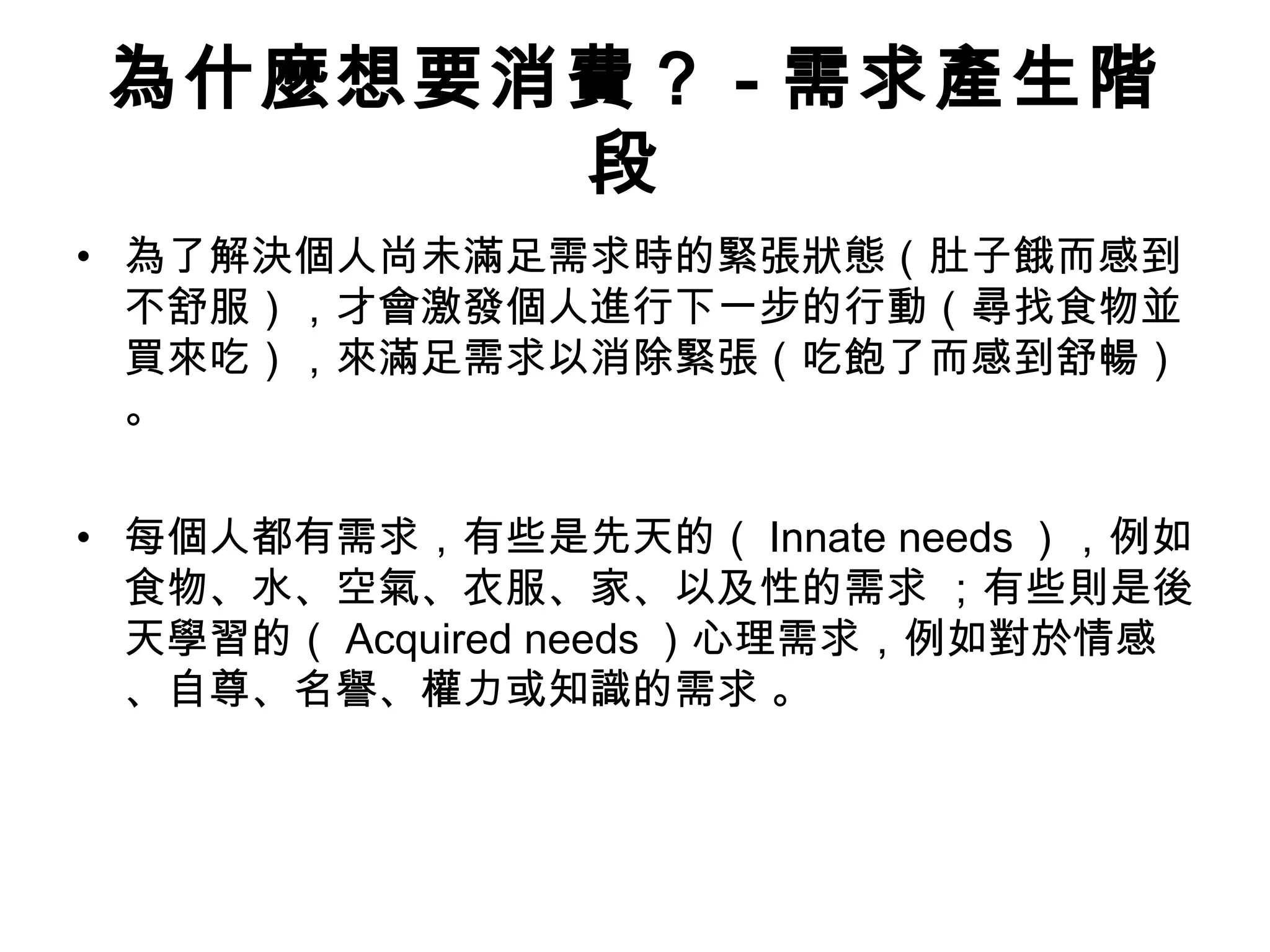 為什麼想要消費？ - 需求產生階 
段 
• 為了解決個人尚未滿足需求時的緊張狀態（肚子餓而感到 
不舒服），才會激發個人進行下一步的行動（尋找食物並 
買來吃），來滿足需求以消除緊張（吃飽了而感到舒暢） 
。 
• 每個人都有需求，有些是先天的（Innate needs），例如 
食物、水、空氣、衣服、家、以及性的需求 ；有些則是後 
天學習的（Acquired needs）心理需求，例如對於情感 
、自尊、名譽、權力或知識的需求 。 
 