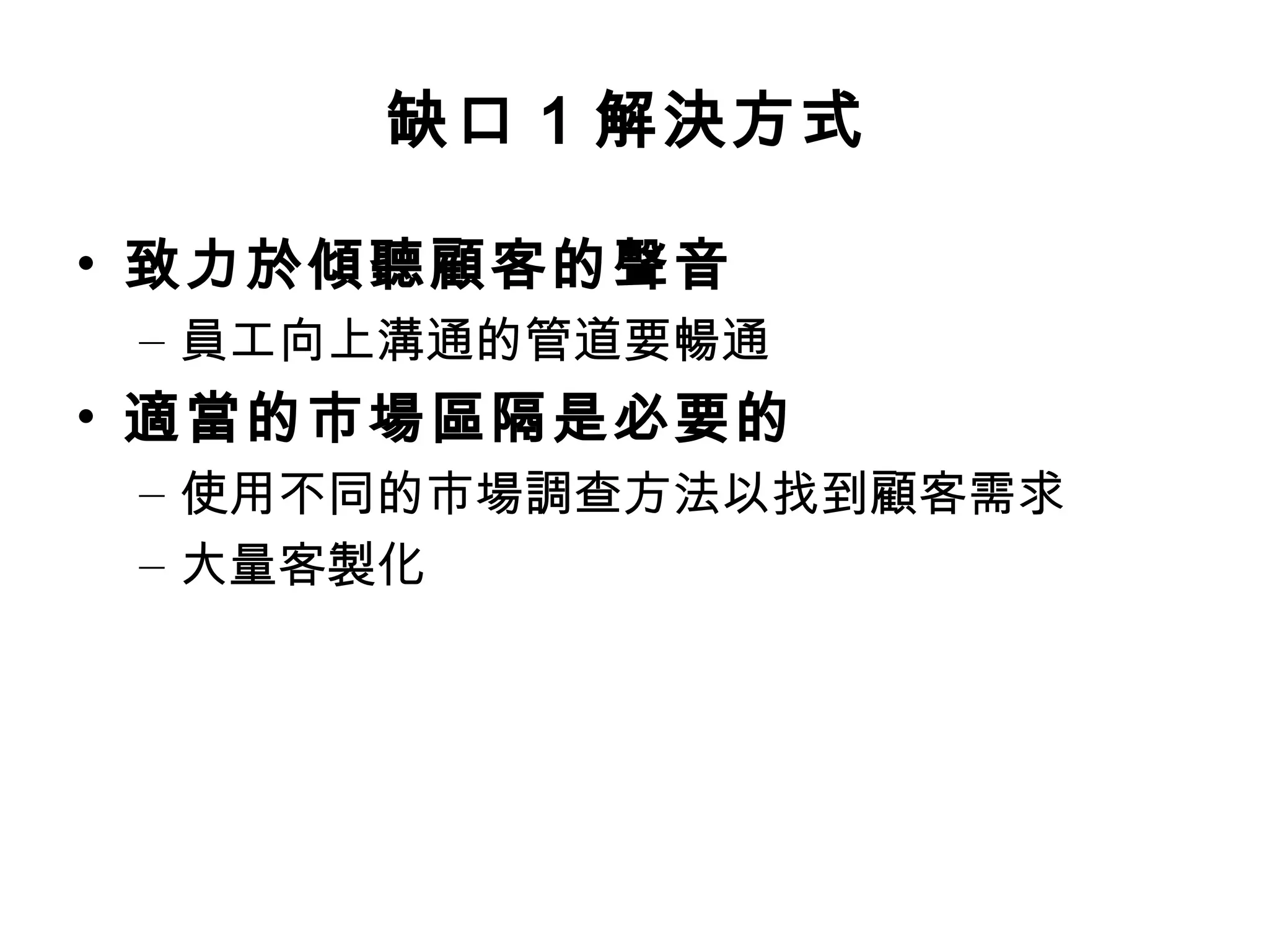 缺口1 解決方式 
• 致力於傾聽顧客的聲音 
– 員工向上溝通的管道要暢通 
• 適當的市場區隔是必要的 
– 使用不同的市場調查方法以找到顧客需求 
– 大量客製化 
 