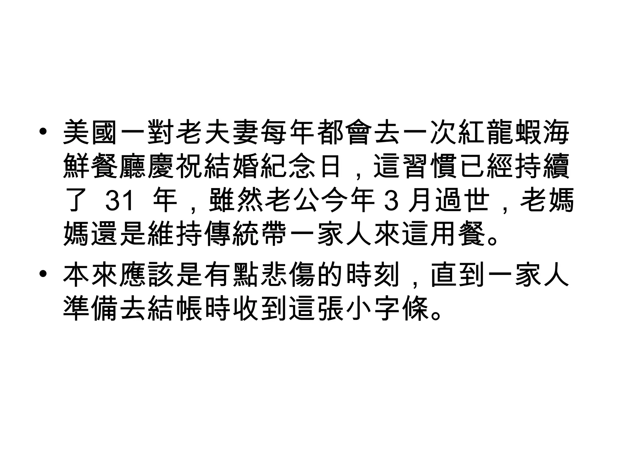 • 美國一對老夫妻每年都會去一次紅龍蝦海 
鮮餐廳慶祝結婚紀念日，這習慣已經持續 
了 31 年，雖然老公今年3月過世，老媽 
媽還是維持傳統帶一家人來這用餐。 
• 本來應該是有點悲傷的時刻，直到一家人 
準備去結帳時收到這張小字條。 
 