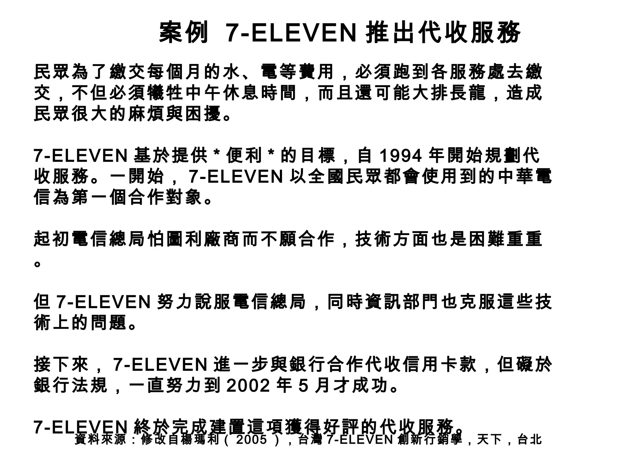 案例 7-ELEVEN 推出代收服務 
民眾為了繳交每個月的水、電等費用，必須跑到各服務處去繳 
交，不但必須犧牲中午休息時間，而且還可能大排長龍，造成 
民眾很大的麻煩與困擾。 
7-ELEVEN 基於提供* 便利* 的目標，自1994 年開始規劃代 
收服務。一開始， 7-ELEVEN 以全國民眾都會使用到的中華電 
信為第一個合作對象。 
起初電信總局怕圖利廠商而不願合作，技術方面也是困難重重 
。 
但7-ELEVEN 努力說服電信總局，同時資訊部門也克服這些技 
術上的問題。 
接下來， 7-ELEVEN 進一步與銀行合作代收信用卡款，但礙於 
銀行法規，一直努力到2002 年5 月才成功。 
7-ELEVEN 終於完成建置這項獲得好評的代收服務。 
資料來源：修改自楊瑪利（ 2005 ），台灣7-ELEVEN 創新行銷學，天下，台北 
 