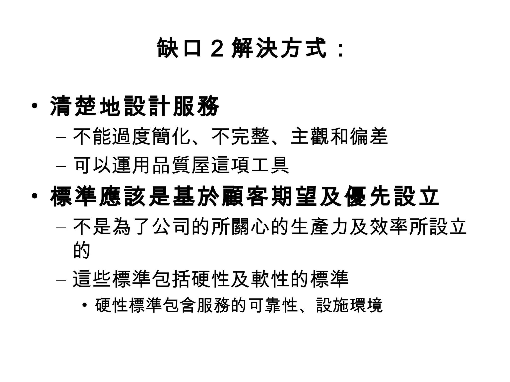 缺口2 解決方式： 
• 清楚地設計服務 
– 不能過度簡化、不完整、主觀和徧差 
– 可以運用品質屋這項工具 
• 標準應該是基於顧客期望及優先設立 
– 不是為了公司的所關心的生產力及效率所設立 
的 
– 這些標準包括硬性及軟性的標準 
• 硬性標準包含服務的可靠性、設施環境 
 