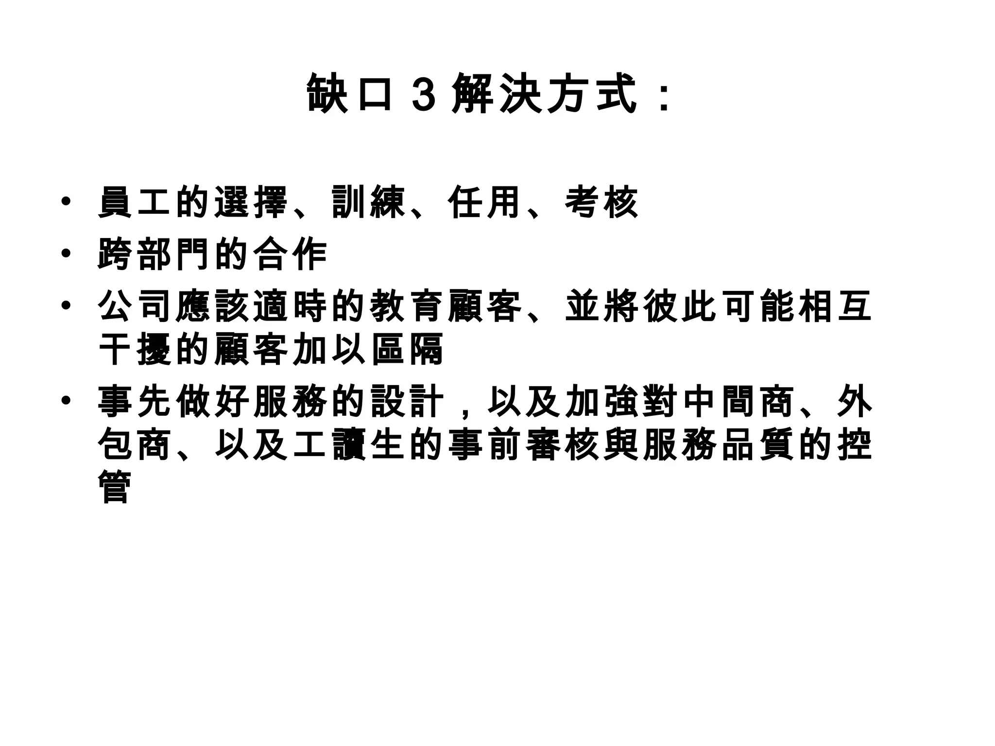 缺口3 解決方式： 
• 員工的選擇、訓練、任用、考核 
• 跨部門的合作 
• 公司應該適時的教育顧客、並將彼此可能相互 
干擾的顧客加以區隔 
• 事先做好服務的設計，以及加強對中間商、外 
包商、以及工讀生的事前審核與服務品質的控 
管 
 