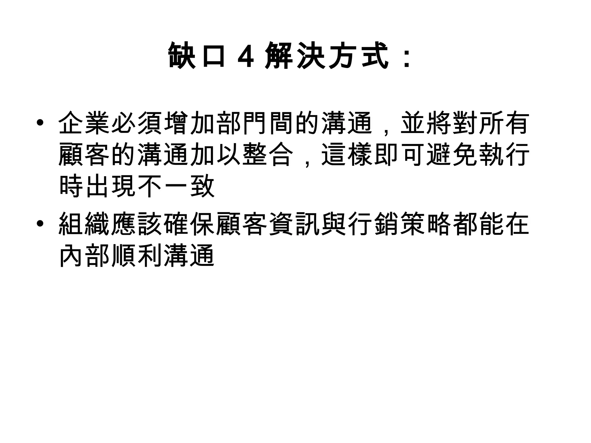 缺口4 解決方式： 
• 企業必須增加部門間的溝通，並將對所有 
顧客的溝通加以整合，這樣即可避免執行 
時出現不一致 
• 組織應該確保顧客資訊與行銷策略都能在 
內部順利溝通 
 