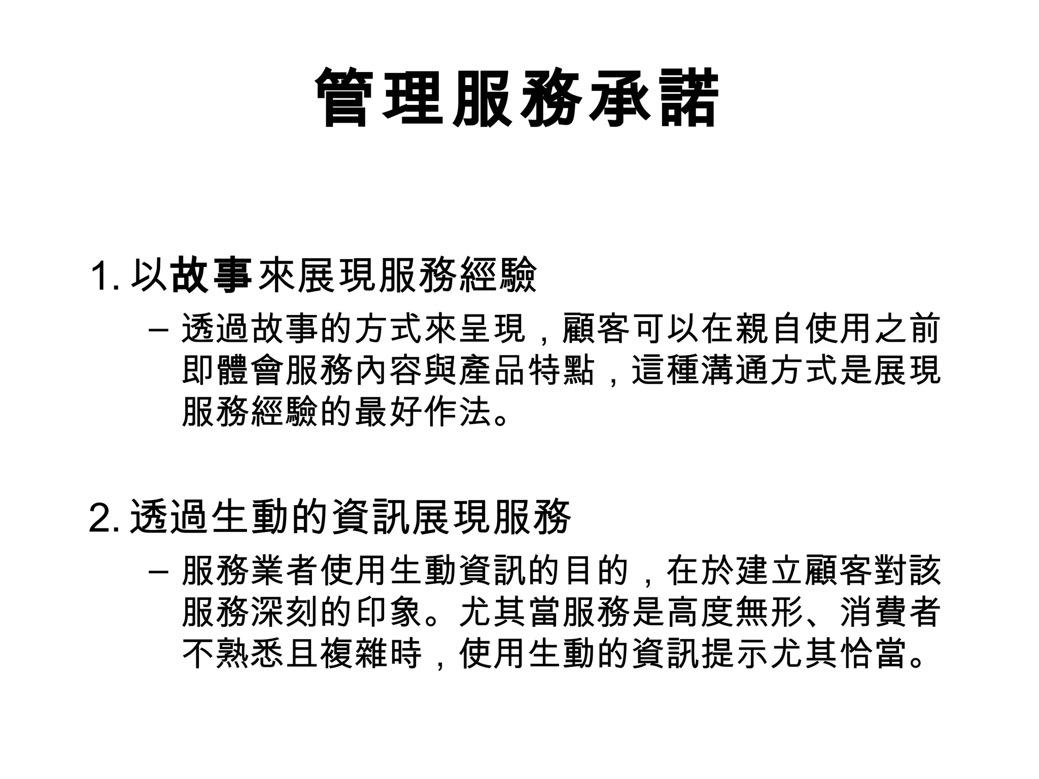 管理服務承諾 
1.以故事來展現服務經驗 
– 透過故事的方式來呈現，顧客可以在親自使用之前 
即體會服務內容與產品特點，這種溝通方式是展現 
服務經驗的最好作法。 
2.透過生動的資訊展現服務 
– 服務業者使用生動資訊的目的，在於建立顧客對該 
服務深刻的印象。尤其當服務是高度無形、消費者 
不熟悉且複雜時，使用生動的資訊提示尤其恰當。 
 