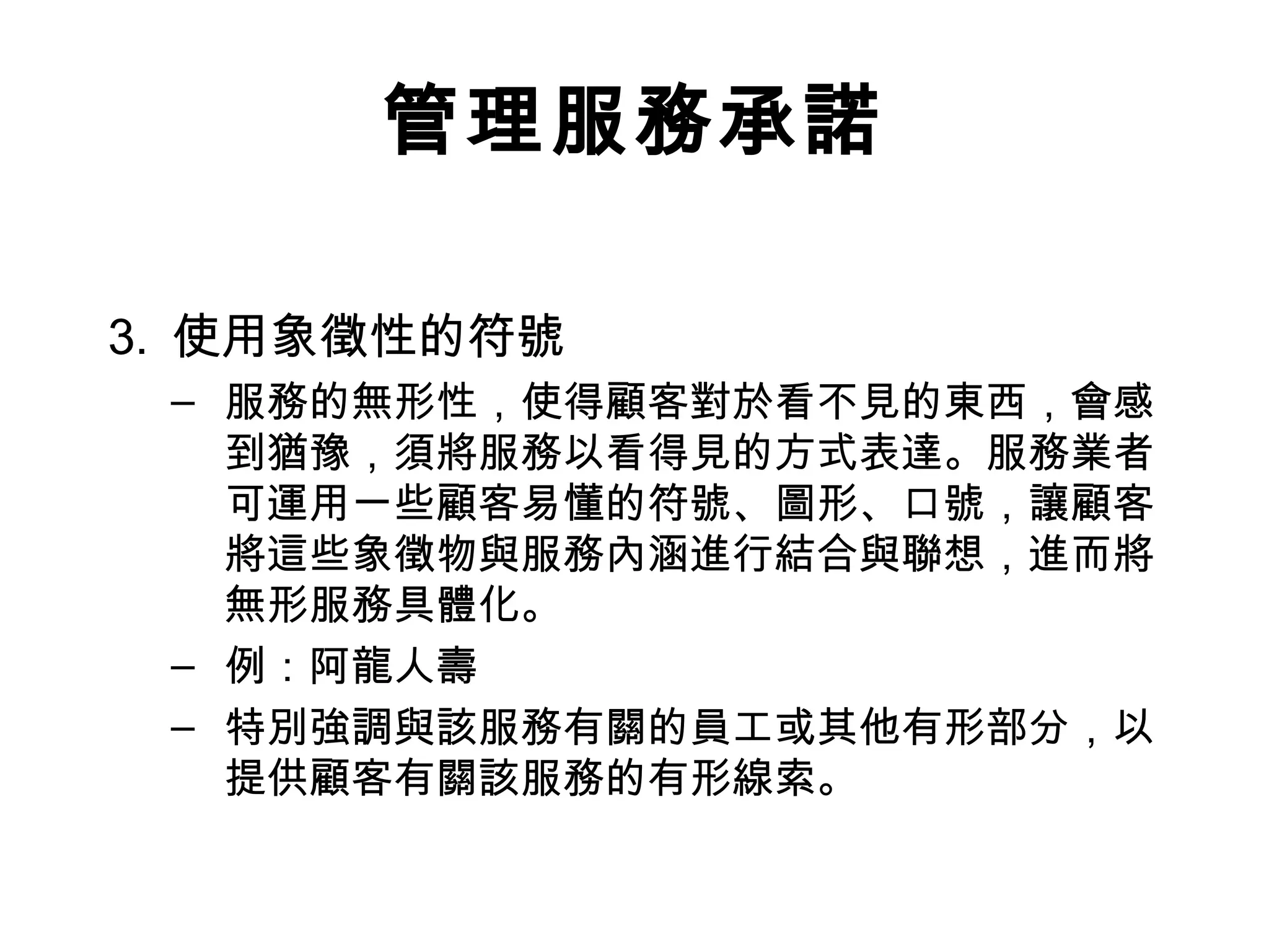 管理服務承諾 
3. 使用象徵性的符號 
– 服務的無形性，使得顧客對於看不見的東西，會感 
到猶豫，須將服務以看得見的方式表達。服務業者 
可運用一些顧客易懂的符號、圖形、口號，讓顧客 
將這些象徵物與服務內涵進行結合與聯想，進而將 
無形服務具體化。 
– 例：阿龍人壽 
– 特別強調與該服務有關的員工或其他有形部分，以 
提供顧客有關該服務的有形線索。 
 