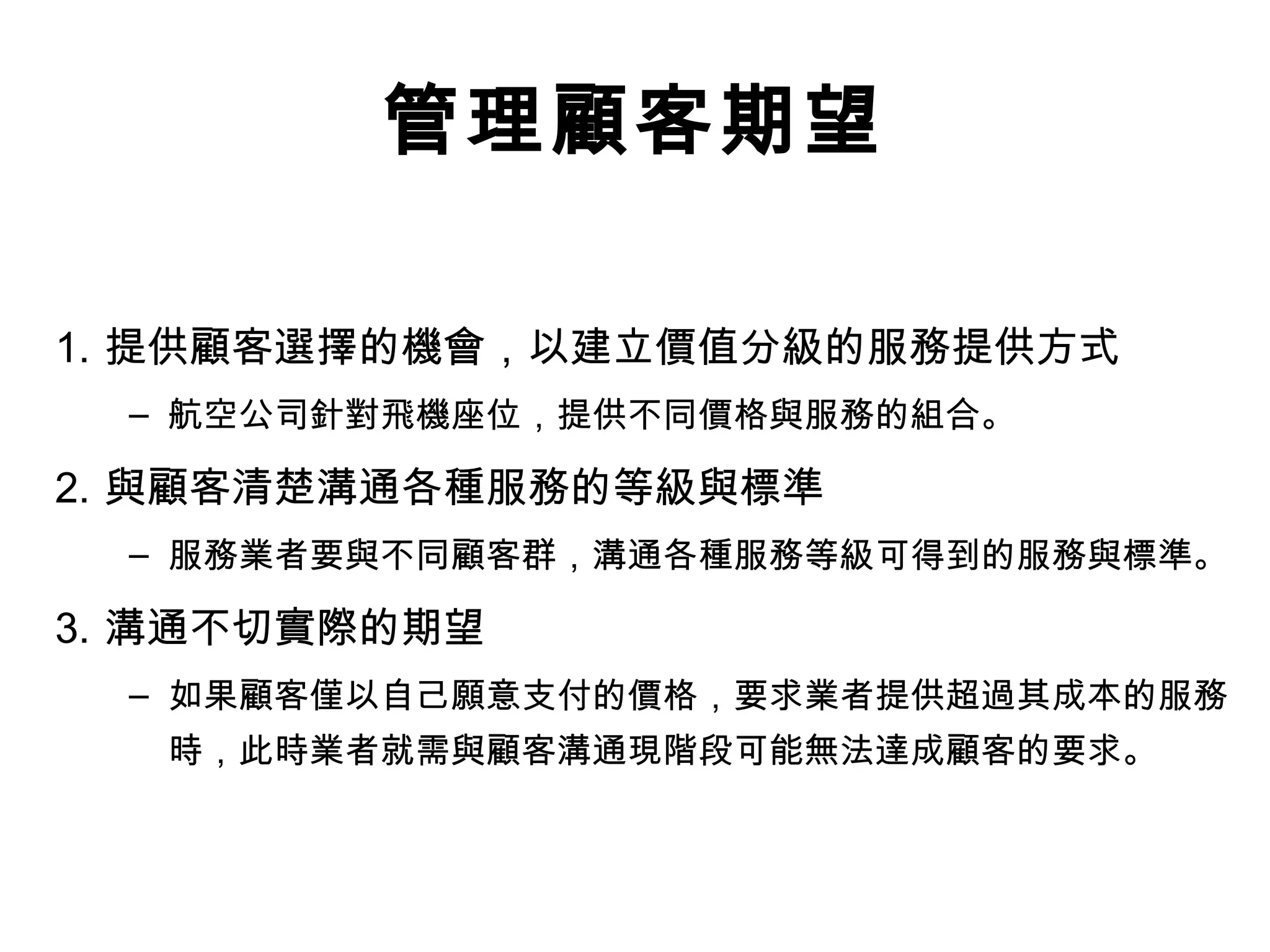 管理顧客期望 
1. 提供顧客選擇的機會，以建立價值分級的服務提供方式 
– 航空公司針對飛機座位，提供不同價格與服務的組合。 
2. 與顧客清楚溝通各種服務的等級與標準 
– 服務業者要與不同顧客群，溝通各種服務等級可得到的服務與標準。 
3. 溝通不切實際的期望 
– 如果顧客僅以自己願意支付的價格，要求業者提供超過其成本的服務 
時，此時業者就需與顧客溝通現階段可能無法達成顧客的要求。 
 