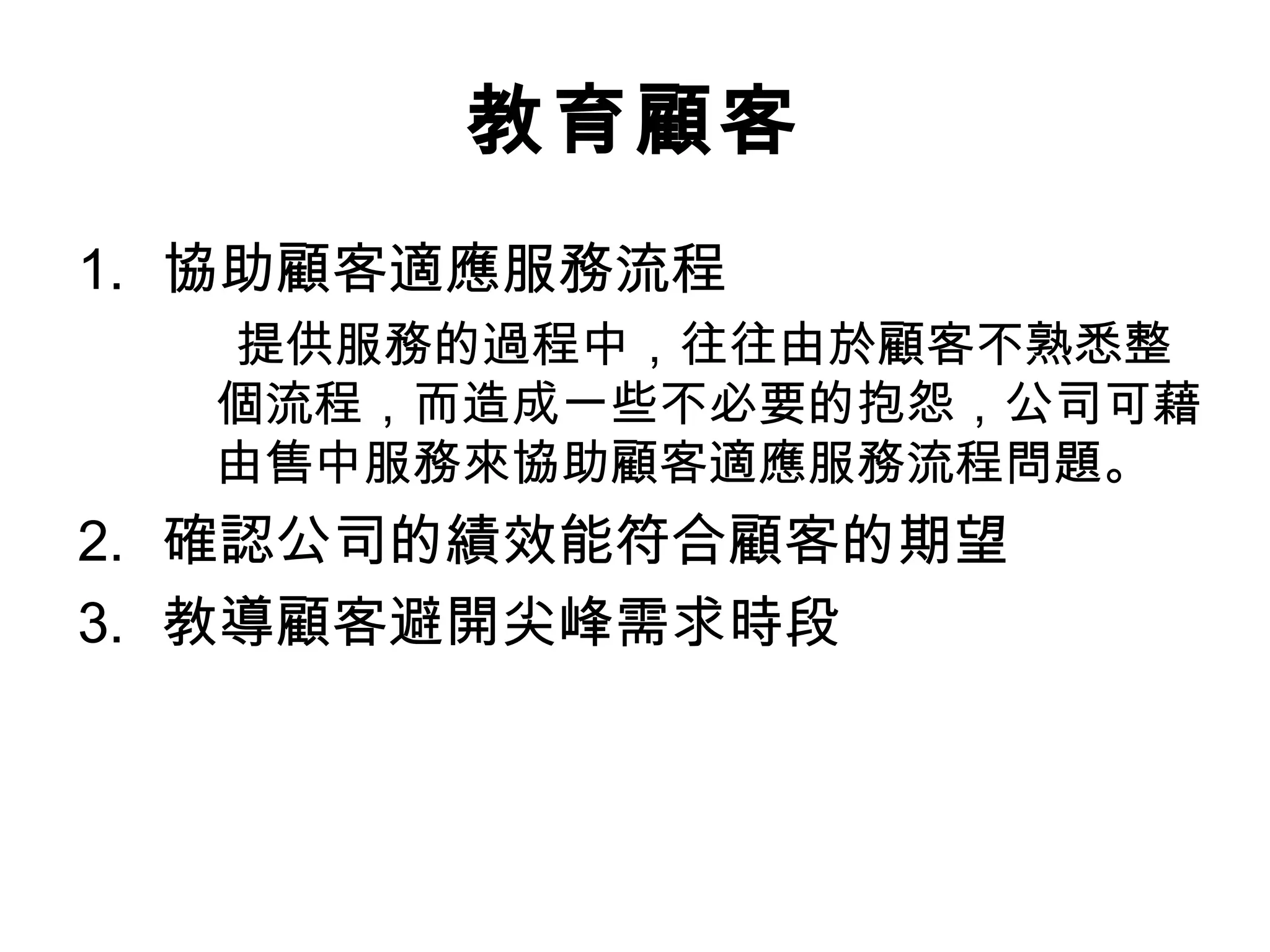 教育顧客 
1. 協助顧客適應服務流程 
提供服務的過程中，往往由於顧客不熟悉整 
個流程，而造成一些不必要的抱怨，公司可藉 
由售中服務來協助顧客適應服務流程問題。 
2. 確認公司的績效能符合顧客的期望 
3. 教導顧客避開尖峰需求時段 
 