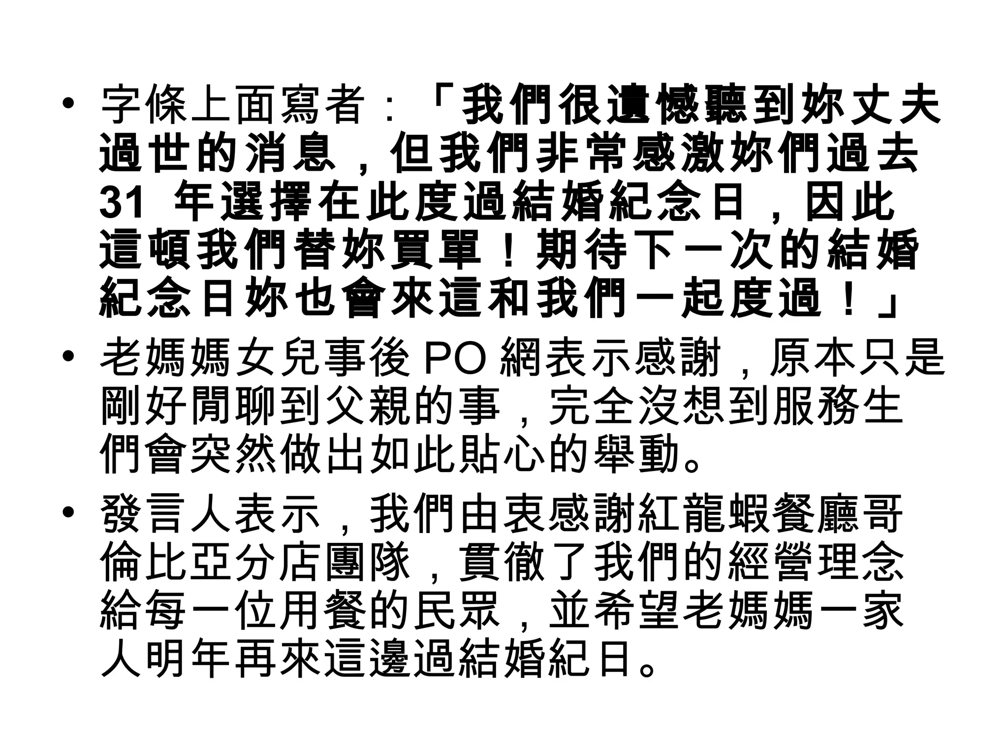• 字條上面寫者：「我們很遺憾聽到妳丈夫 
過世的消息，但我們非常感激妳們過去 
31 年選擇在此度過結婚紀念日，因此 
這頓我們替妳買單！期待下一次的結婚 
紀念日妳也會來這和我們一起度過！」 
• 老媽媽女兒事後PO網表示感謝，原本只是 
剛好閒聊到父親的事，完全沒想到服務生 
們會突然做出如此貼心的舉動。 
• 發言人表示，我們由衷感謝紅龍蝦餐廳哥 
倫比亞分店團隊，貫徹了我們的經營理念 
給每一位用餐的民眾，並希望老媽媽一家 
人明年再來這邊過結婚紀日。 
 
