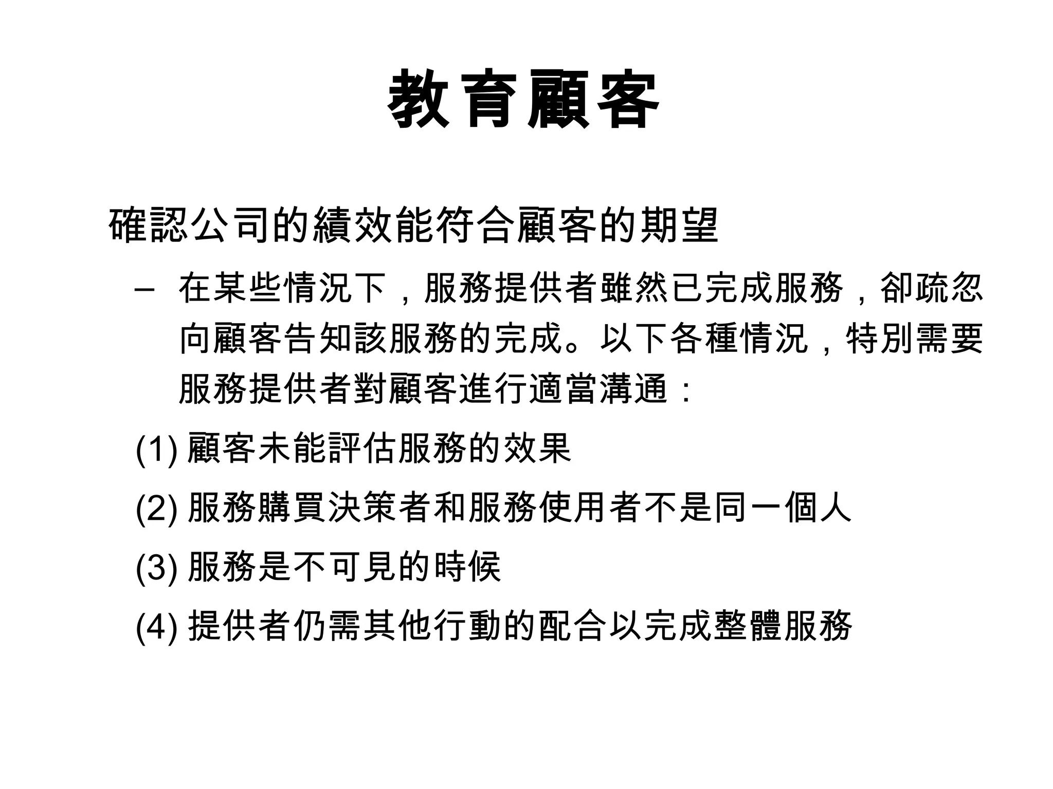 教育顧客 
確認公司的績效能符合顧客的期望 
– 在某些情況下，服務提供者雖然已完成服務，卻疏忽 
向顧客告知該服務的完成。以下各種情況，特別需要 
服務提供者對顧客進行適當溝通： 
(1)顧客未能評估服務的效果 
(2)服務購買決策者和服務使用者不是同一個人 
(3)服務是不可見的時候 
(4)提供者仍需其他行動的配合以完成整體服務 
 