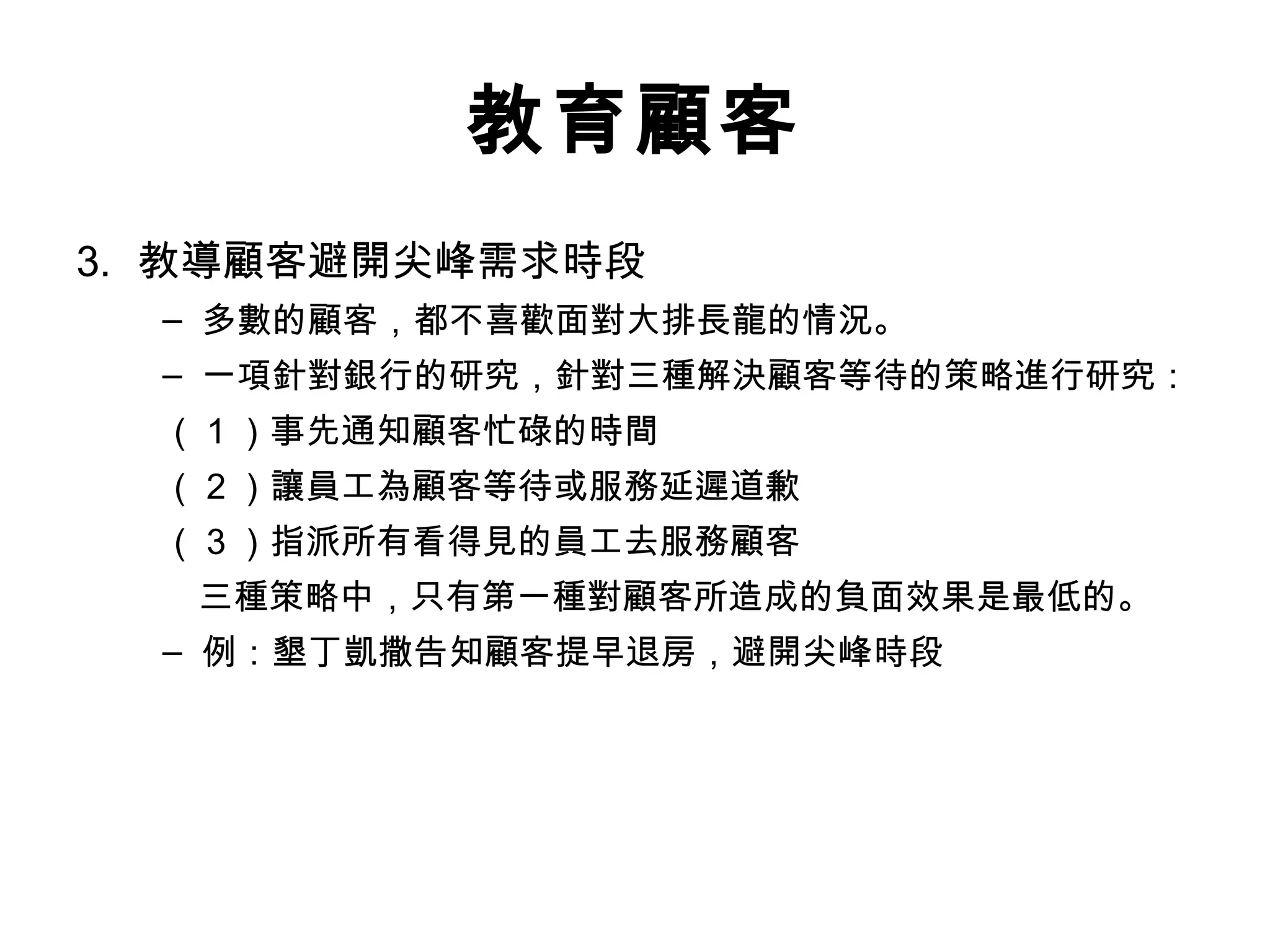 教育顧客 
3. 教導顧客避開尖峰需求時段 
– 多數的顧客，都不喜歡面對大排長龍的情況。 
– 一項針對銀行的研究，針對三種解決顧客等待的策略進行研究： 
（1）事先通知顧客忙碌的時間 
（2）讓員工為顧客等待或服務延遲道歉 
（3）指派所有看得見的員工去服務顧客 
　三種策略中，只有第一種對顧客所造成的負面效果是最低的。 
– 例：墾丁凱撒告知顧客提早退房，避開尖峰時段 
 