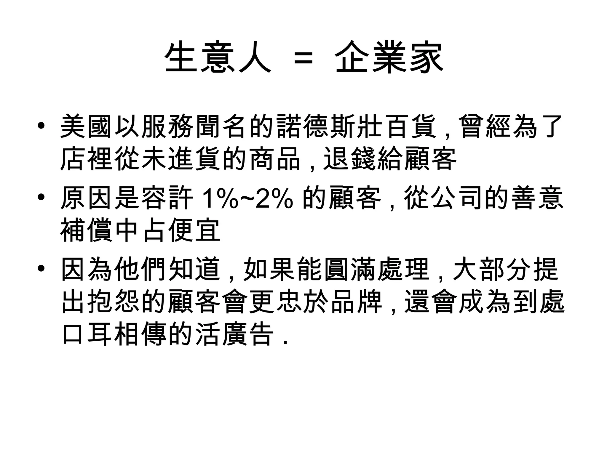生意人 = 企業家 
• 美國以服務聞名的諾德斯壯百貨,曾經為了 
店裡從未進貨的商品,退錢給顧客 
• 原因是容許1%~2%的顧客,從公司的善意 
補償中占便宜 
• 因為他們知道,如果能圓滿處理,大部分提 
出抱怨的顧客會更忠於品牌,還會成為到處 
口耳相傳的活廣告. 
 