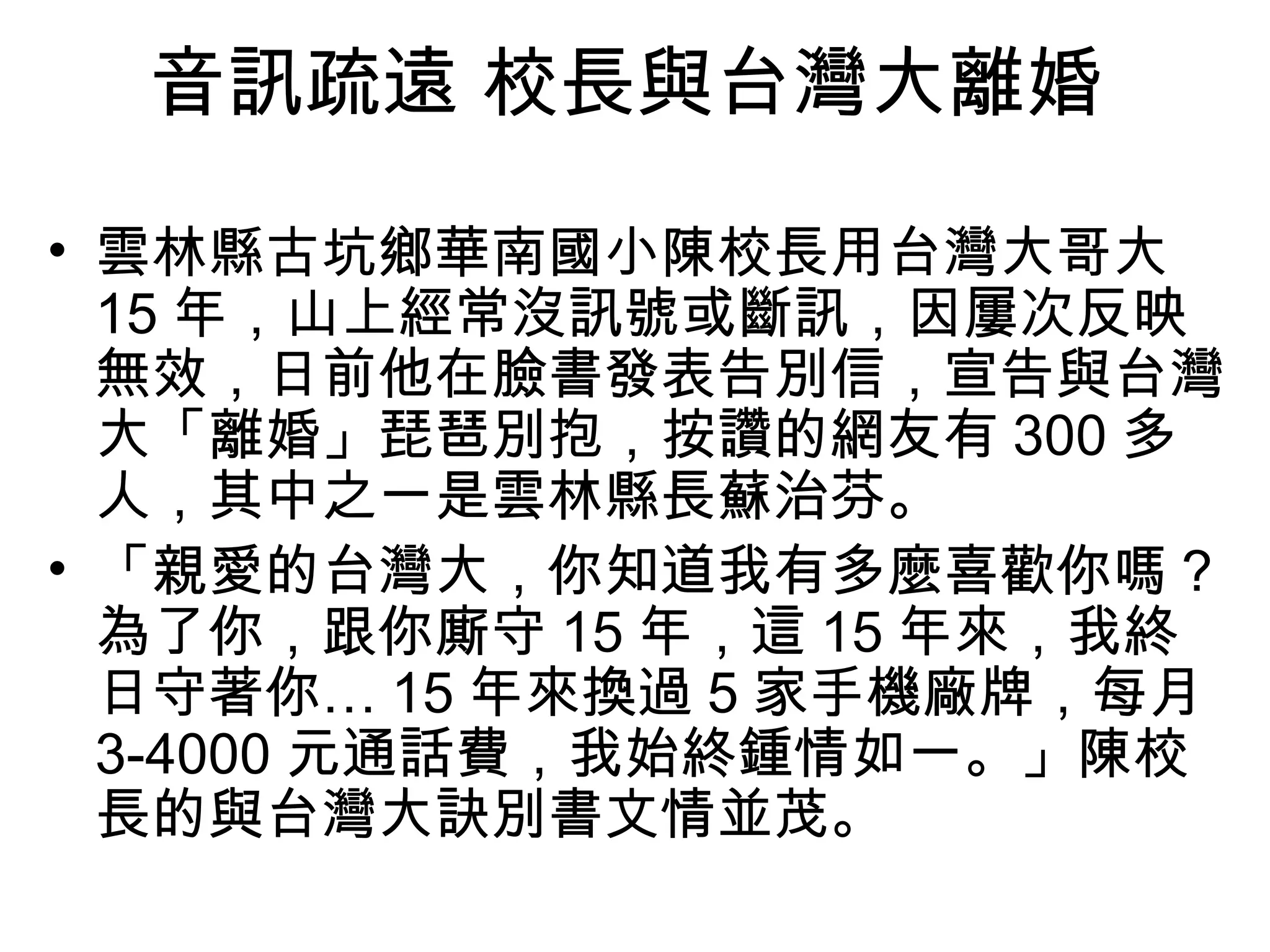 音訊疏遠 校長與台灣大離婚 
• 雲林縣古坑鄉華南國小陳校長用台灣大哥大 
15年，山上經常沒訊號或斷訊，因屢次反映 
無效，日前他在臉書發表告別信，宣告與台灣 
大「離婚」琵琶別抱，按讚的網友有300多 
人，其中之一是雲林縣長蘇治芬。 
• 「親愛的台灣大，你知道我有多麼喜歡你嗎？ 
為了你，跟你廝守15年，這15年來，我終 
日守著你…15年來換過5家手機廠牌，每月 
3-4000元通話費，我始終鍾情如一。」陳校 
長的與台灣大訣別書文情並茂。 
 