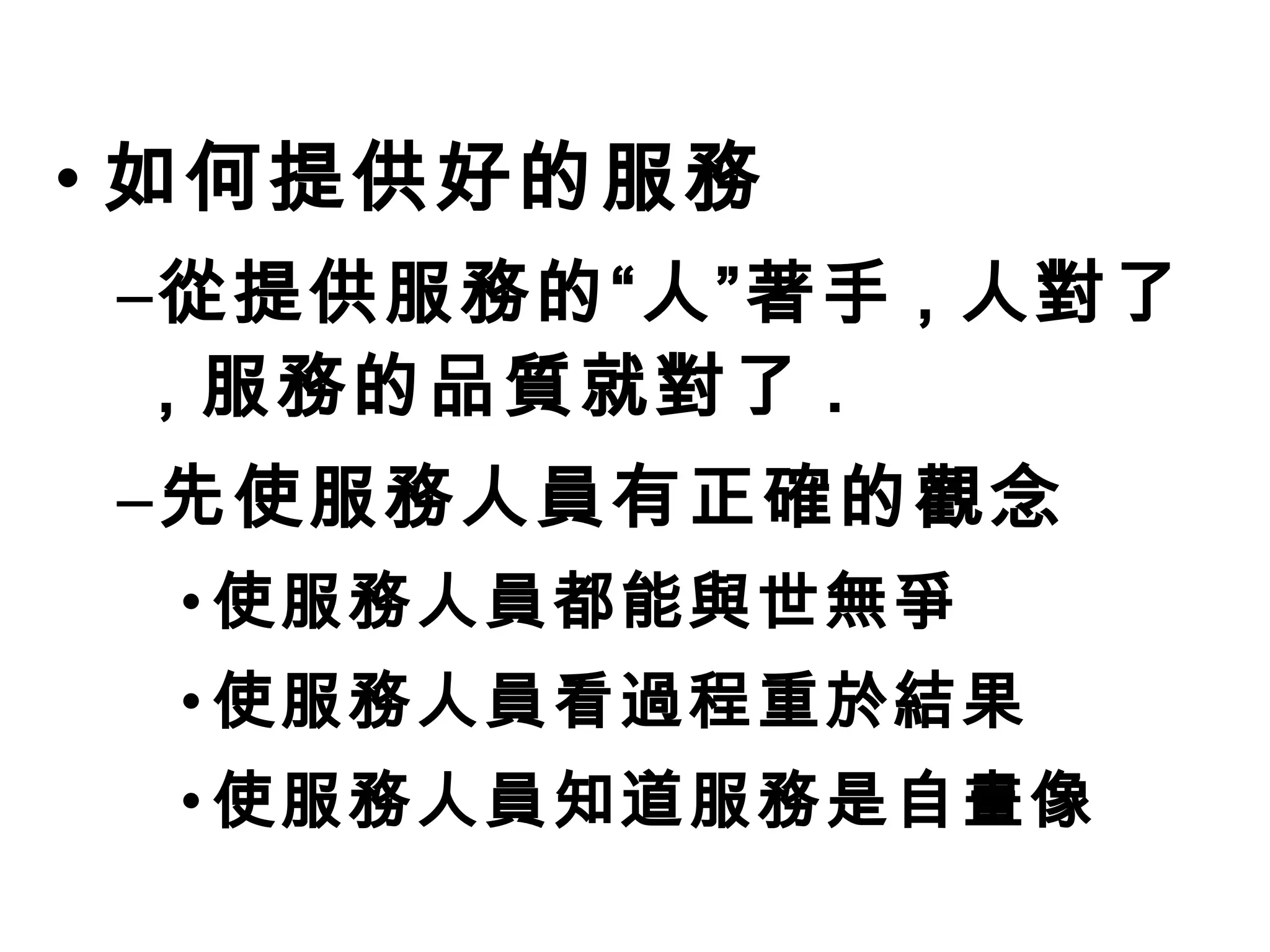 • 如何提供好的服務 
–從提供服務的“人”著手, 人對了 
, 服務的品質就對了. 
–先使服務人員有正確的觀念 
•使服務人員都能與世無爭 
•使服務人員看過程重於結果 
•使服務人員知道服務是自畫像 
 