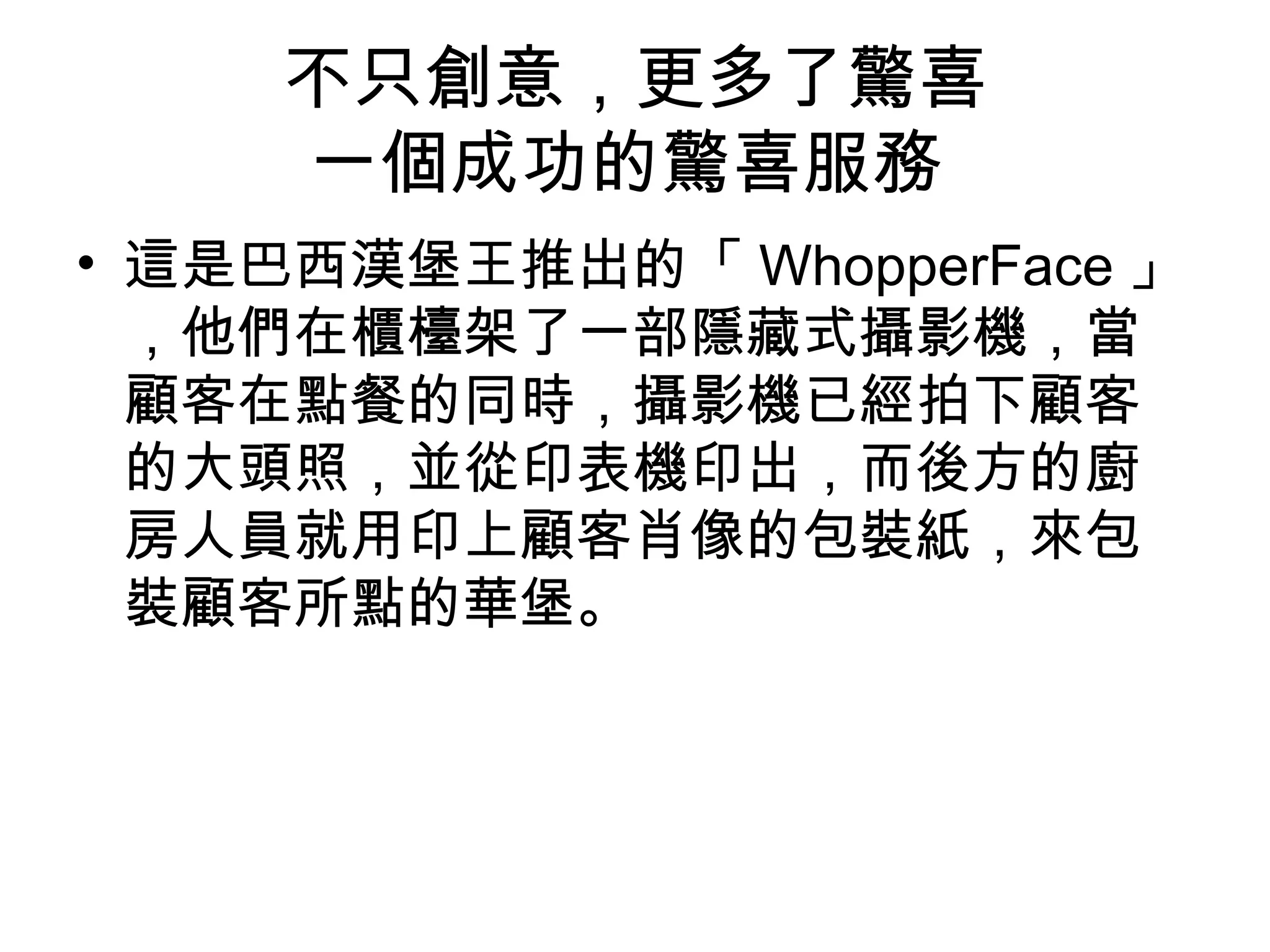 不只創意，更多了驚喜 
一個成功的驚喜服務 
• 這是巴西漢堡王推出的「WhopperFace 」 
，他們在櫃檯架了一部隱藏式攝影機，當 
顧客在點餐的同時，攝影機已經拍下顧客 
的大頭照，並從印表機印出，而後方的廚 
房人員就用印上顧客肖像的包裝紙，來包 
裝顧客所點的華堡。 
 