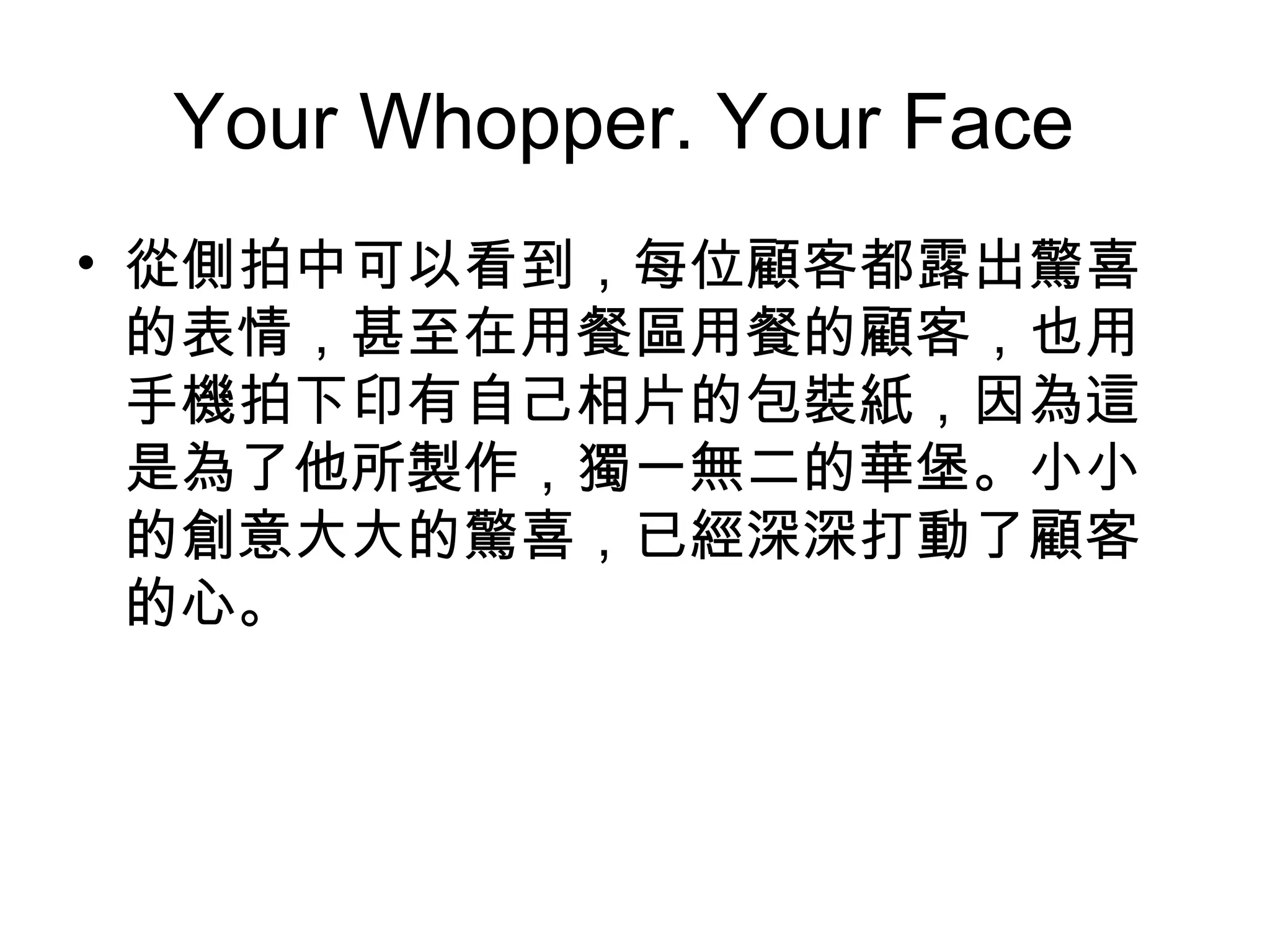 Your Whopper. Your Face 
• 從側拍中可以看到，每位顧客都露出驚喜 
的表情，甚至在用餐區用餐的顧客，也用 
手機拍下印有自己相片的包裝紙，因為這 
是為了他所製作，獨一無二的華堡。小小 
的創意大大的驚喜，已經深深打動了顧客 
的心。 
 
