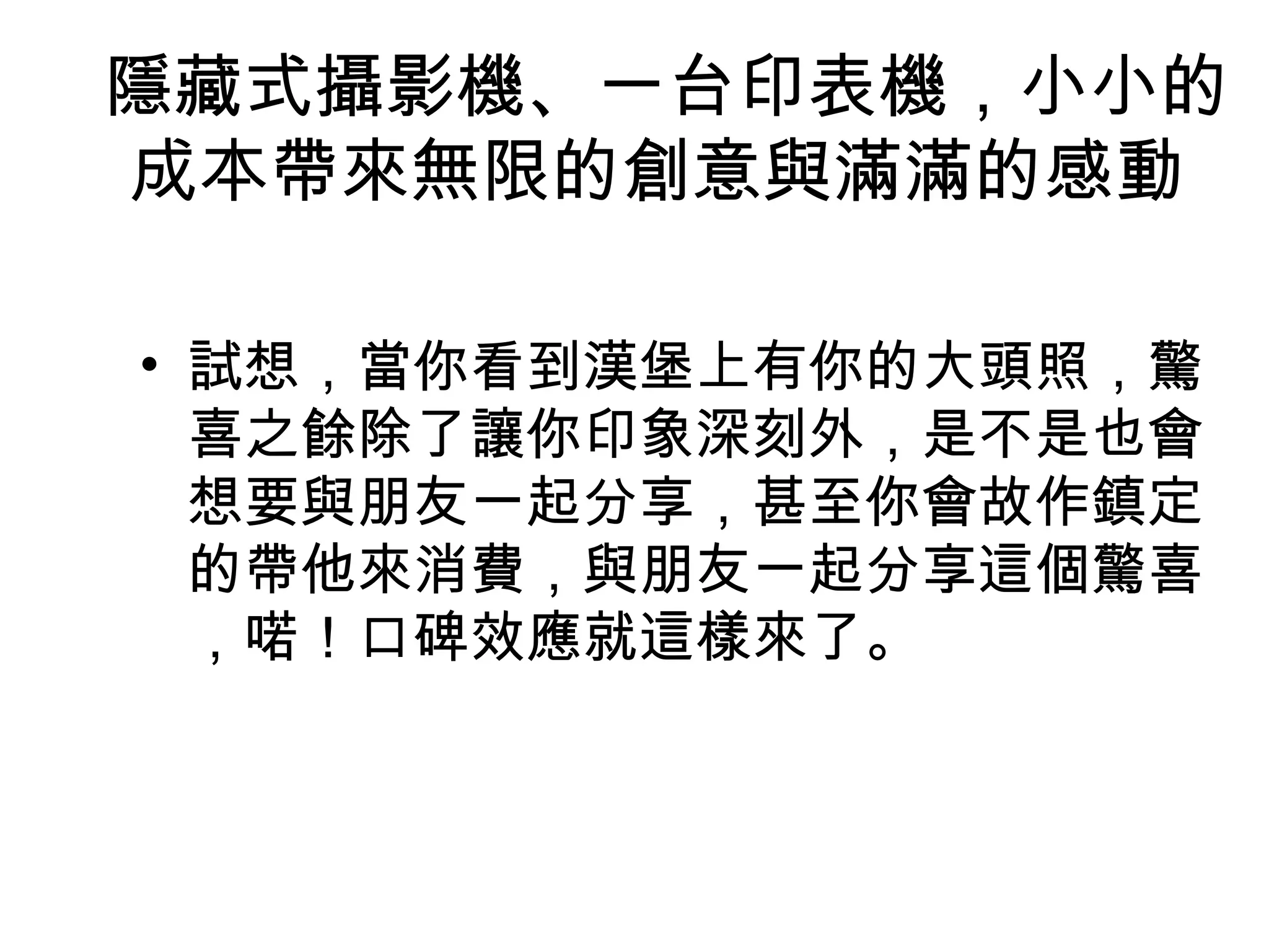 隱藏式攝影機、一台印表機，小小的 
成本帶來無限的創意與滿滿的感動 
• 試想，當你看到漢堡上有你的大頭照，驚 
喜之餘除了讓你印象深刻外，是不是也會 
想要與朋友一起分享，甚至你會故作鎮定 
的帶他來消費，與朋友一起分享這個驚喜 
，喏！口碑效應就這樣來了。 
 