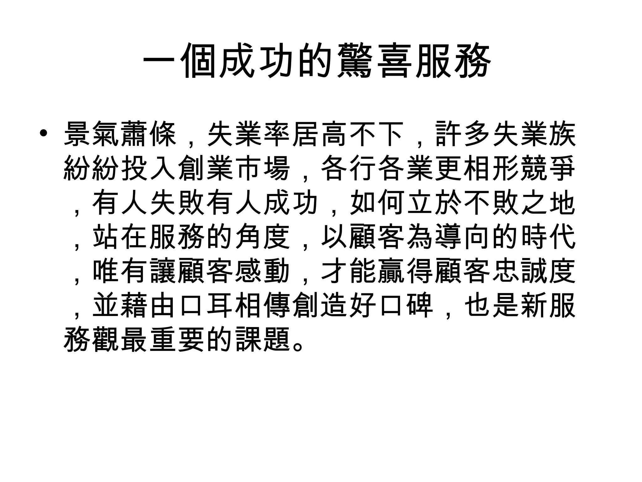 一個成功的驚喜服務 
• 景氣蕭條，失業率居高不下，許多失業族 
紛紛投入創業市場，各行各業更相形競爭 
，有人失敗有人成功，如何立於不敗之地 
，站在服務的角度，以顧客為導向的時代 
，唯有讓顧客感動，才能贏得顧客忠誠度 
，並藉由口耳相傳創造好口碑，也是新服 
務觀最重要的課題。 
 