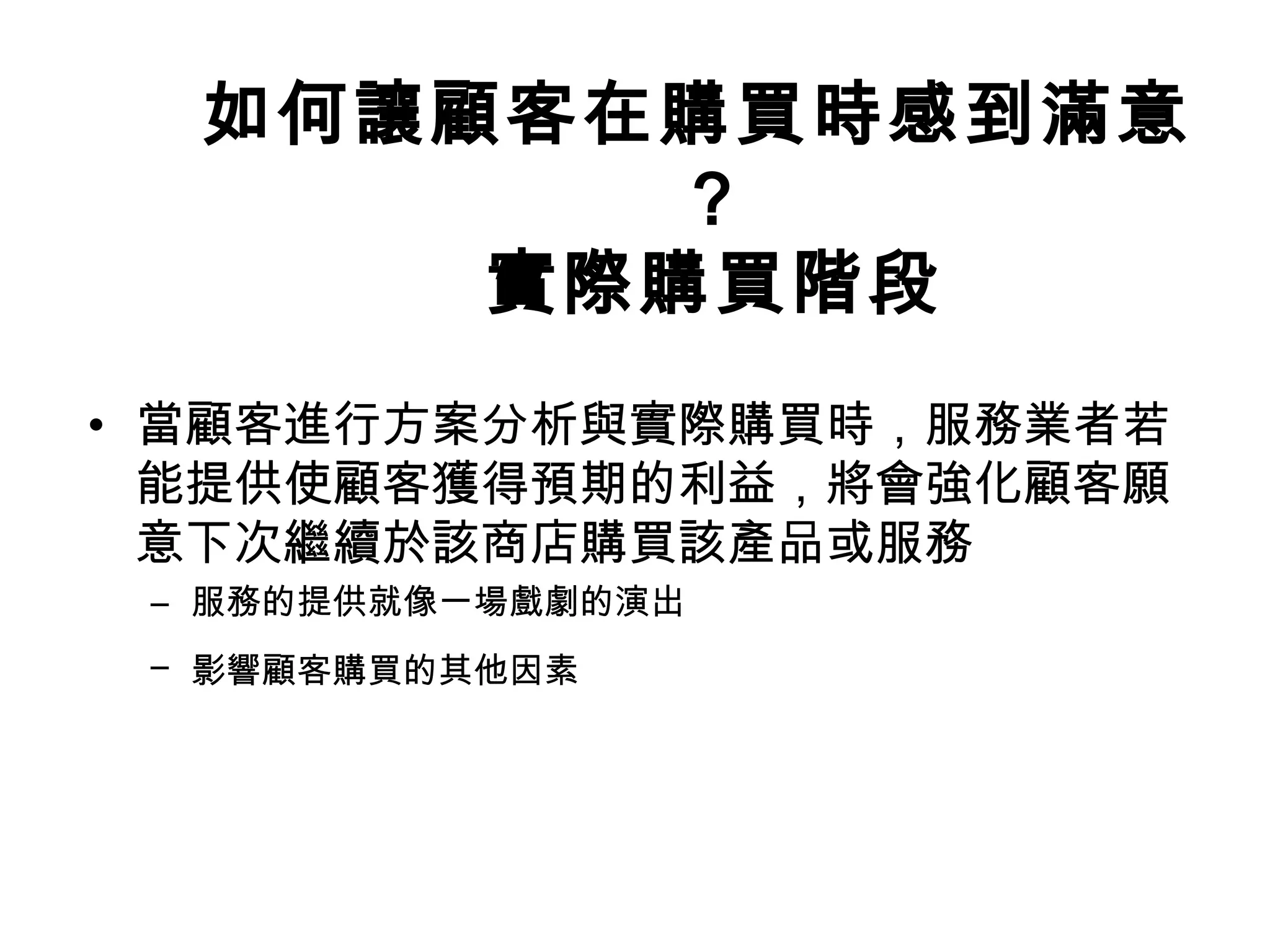 如何讓顧客在購買時感到滿意 
？ 
實際購買階段 
• 當顧客進行方案分析與實際購買時，服務業者若 
能提供使顧客獲得預期的利益，將會強化顧客願 
意下次繼續於該商店購買該產品或服務 
– 服務的提供就像一場戲劇的演出 
– 影響顧客購買的其他因素 
 