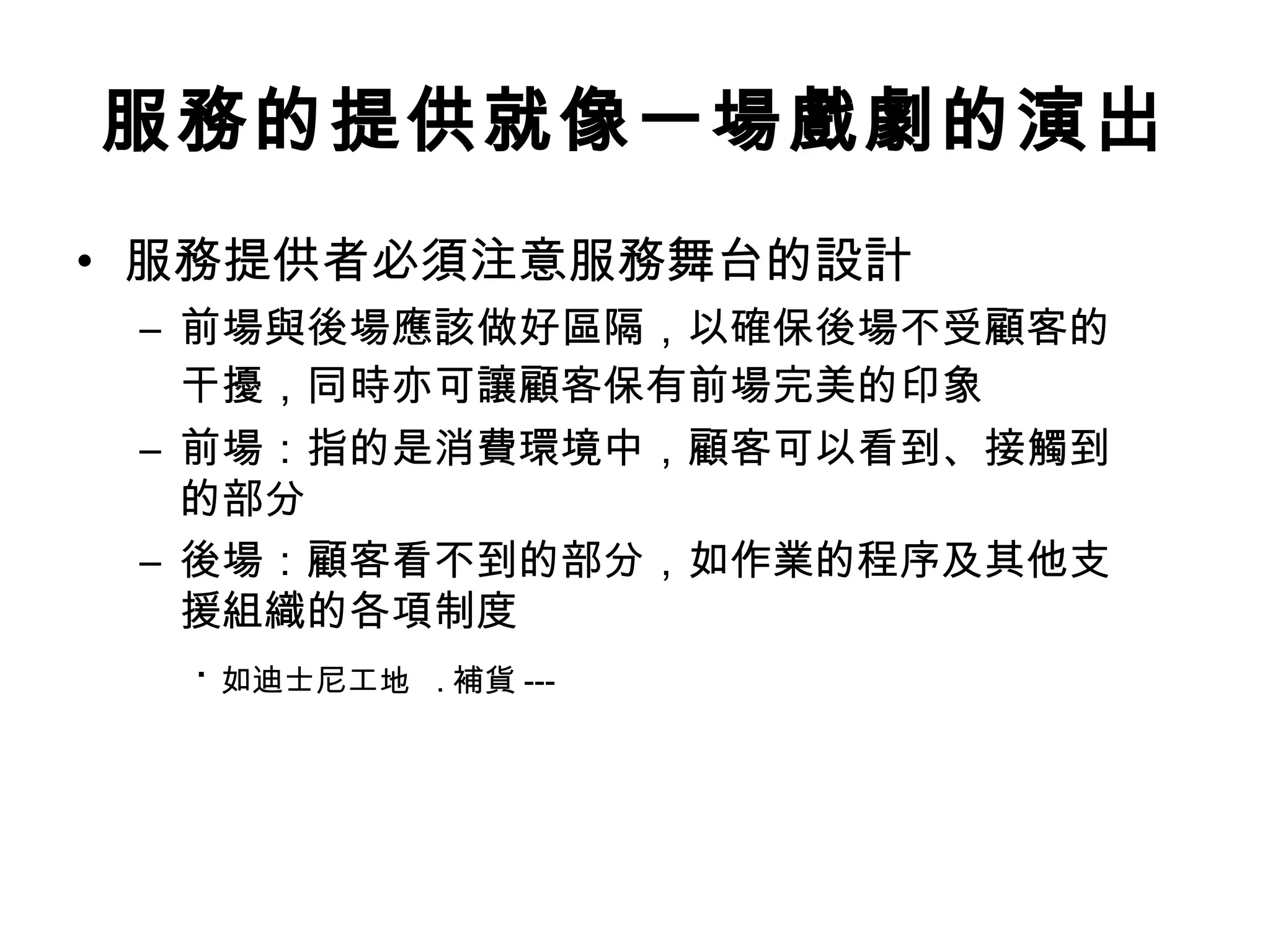 服務的提供就像一場戲劇的演出 
• 服務提供者必須注意服務舞台的設計 
– 前場與後場應該做好區隔，以確保後場不受顧客的 
干擾，同時亦可讓顧客保有前場完美的印象 
– 前場：指的是消費環境中，顧客可以看到、接觸到 
的部分 
– 後場：顧客看不到的部分，如作業的程序及其他支 
援組織的各項制度 
‧ 如迪士尼工地 .補貨--- 
 