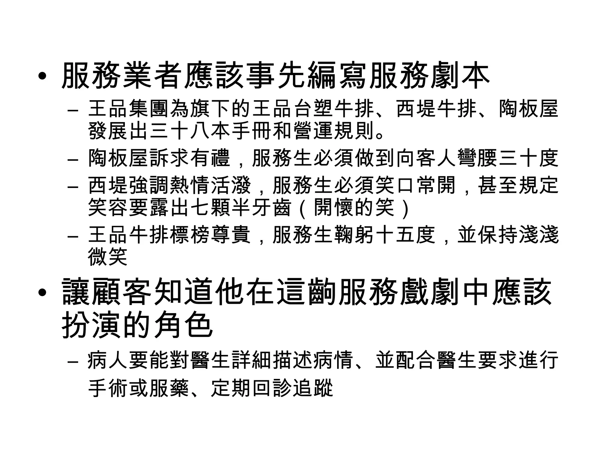 • 服務業者應該事先編寫服務劇本 
– 王品集團為旗下的王品台塑牛排、西堤牛排、陶板屋 
發展出三十八本手冊和營運規則。 
– 陶板屋訴求有禮，服務生必須做到向客人彎腰三十度 
– 西堤強調熱情活潑，服務生必須笑口常開，甚至規定 
笑容要露出七顆半牙齒（開懷的笑） 
– 王品牛排標榜尊貴，服務生鞠躬十五度，並保持淺淺 
微笑 
• 讓顧客知道他在這齣服務戲劇中應該 
扮演的角色 
– 病人要能對醫生詳細描述病情、並配合醫生要求進行 
手術或服藥、定期回診追蹤 
 