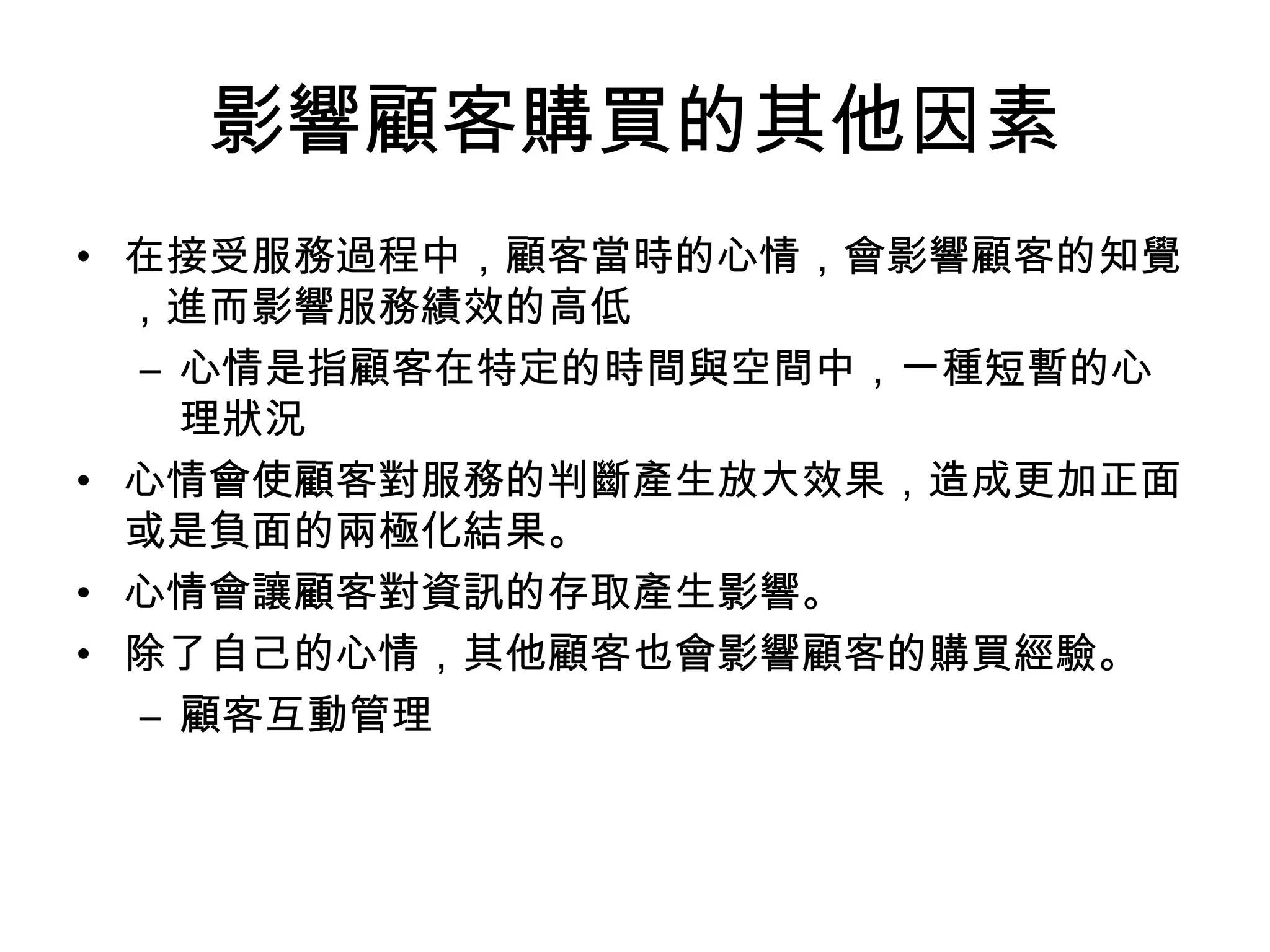 影響顧客購買的其他因素 
• 在接受服務過程中，顧客當時的心情，會影響顧客的知覺 
，進而影響服務績效的高低 
– 心情是指顧客在特定的時間與空間中，一種短暫的心 
理狀況 
• 心情會使顧客對服務的判斷產生放大效果，造成更加正面 
或是負面的兩極化結果。 
• 心情會讓顧客對資訊的存取產生影響。 
• 除了自己的心情，其他顧客也會影響顧客的購買經驗。 
– 顧客互動管理 
 