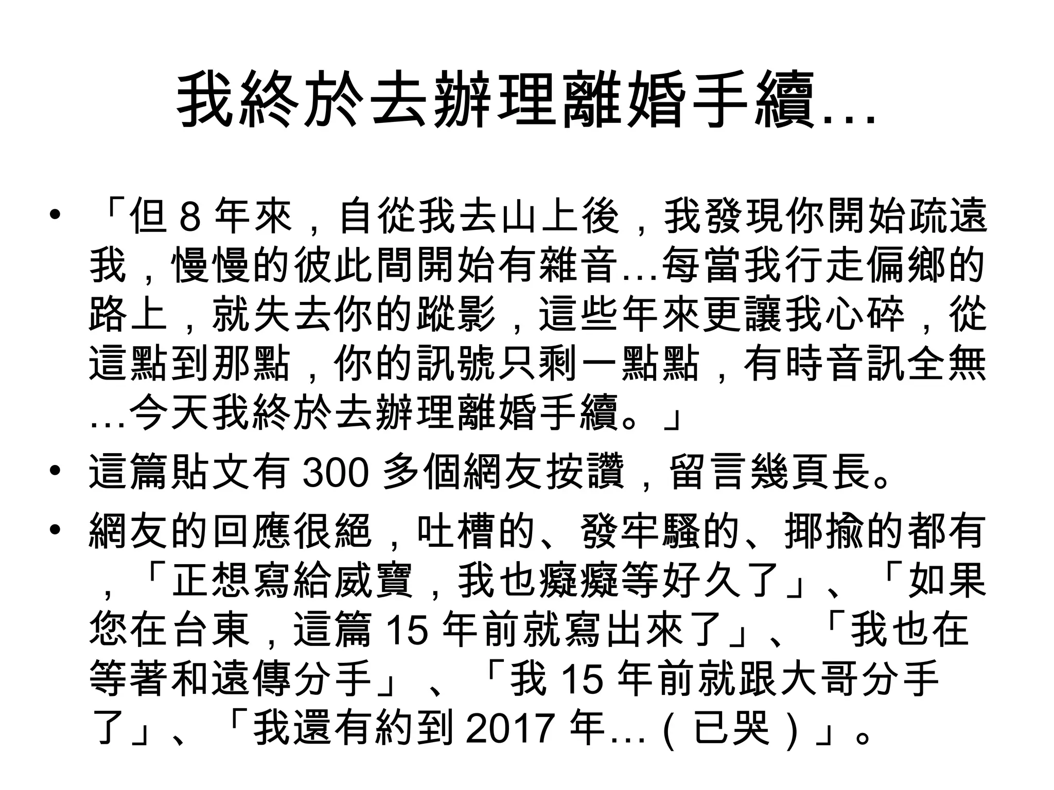 我終於去辦理離婚手續… 
• 「但8年來，自從我去山上後，我發現你開始疏遠 
我，慢慢的彼此間開始有雜音…每當我行走偏鄉的 
路上，就失去你的蹤影，這些年來更讓我心碎，從 
這點到那點，你的訊號只剩一點點，有時音訊全無 
…今天我終於去辦理離婚手續。」 
• 這篇貼文有300多個網友按讚，留言幾頁長。 
• 網友的回應很絕，吐槽的、發牢騷的、揶揄的都有 
，「正想寫給威寶，我也癡癡等好久了」、「如果 
您在台東，這篇15年前就寫出來了」、「我也在 
等著和遠傳分手」 、「我15年前就跟大哥分手 
了」、「我還有約到2017年…（已哭）」。 
 
