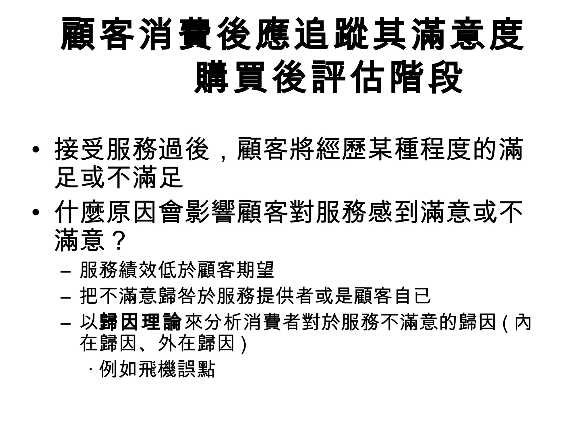 顧客消費後應追蹤其滿意度 
購買後評估階段 
• 接受服務過後，顧客將經歷某種程度的滿 
足或不滿足 
• 什麼原因會影響顧客對服務感到滿意或不 
滿意？ 
– 服務績效低於顧客期望 
– 把不滿意歸咎於服務提供者或是顧客自已 
– 以歸因理論來分析消費者對於服務不滿意的歸因(內 
在歸因、外在歸因) 
‧例如飛機誤點 
 