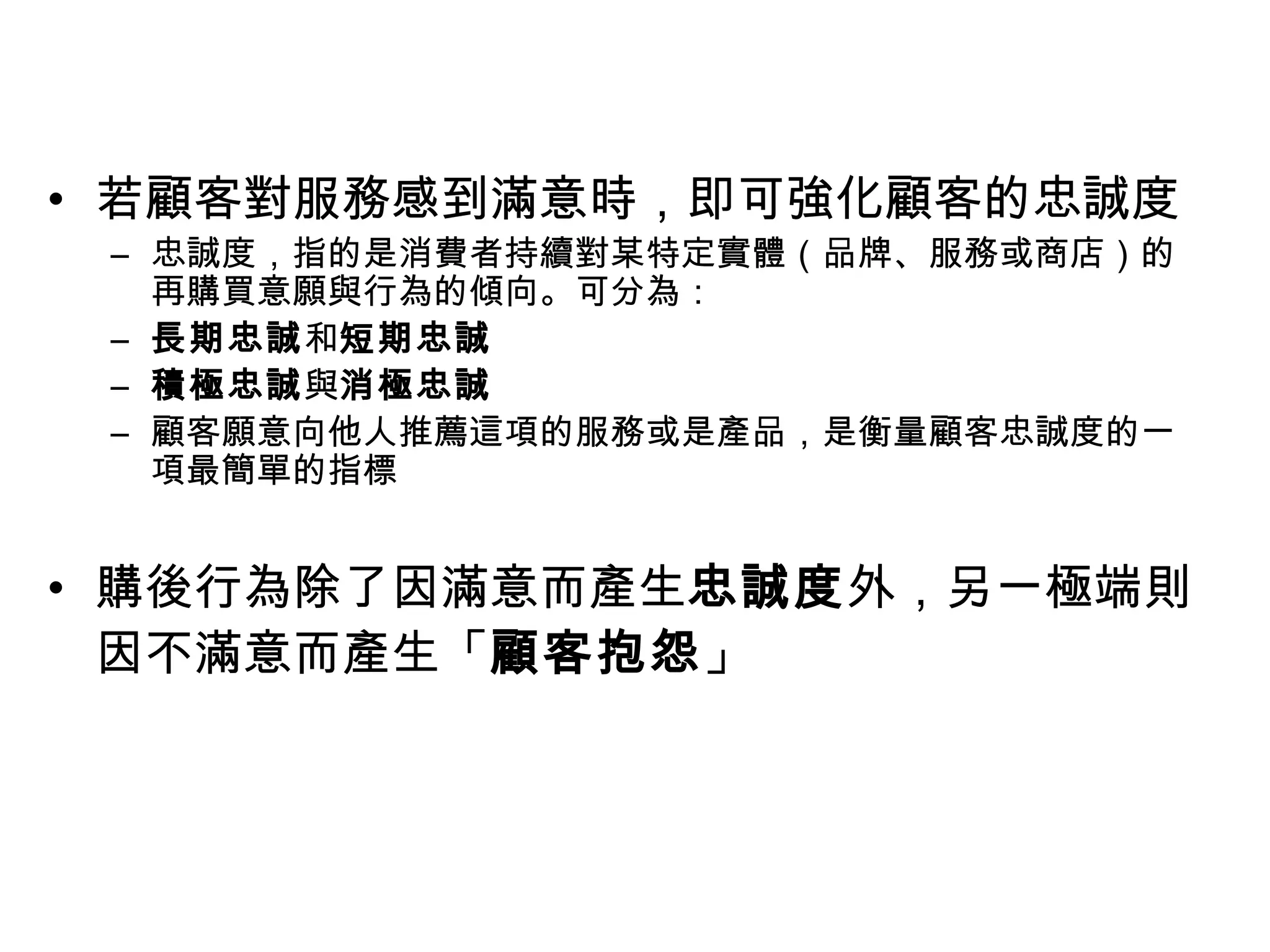 • 若顧客對服務感到滿意時，即可強化顧客的忠誠度 
– 忠誠度，指的是消費者持續對某特定實體（品牌、服務或商店）的 
再購買意願與行為的傾向。可分為： 
– 長期忠誠和短期忠誠 
– 積極忠誠與消極忠誠 
– 顧客願意向他人推薦這項的服務或是產品，是衡量顧客忠誠度的一 
項最簡單的指標 
• 購後行為除了因滿意而產生忠誠度外，另一極端則 
因不滿意而產生「顧客抱怨」 
 