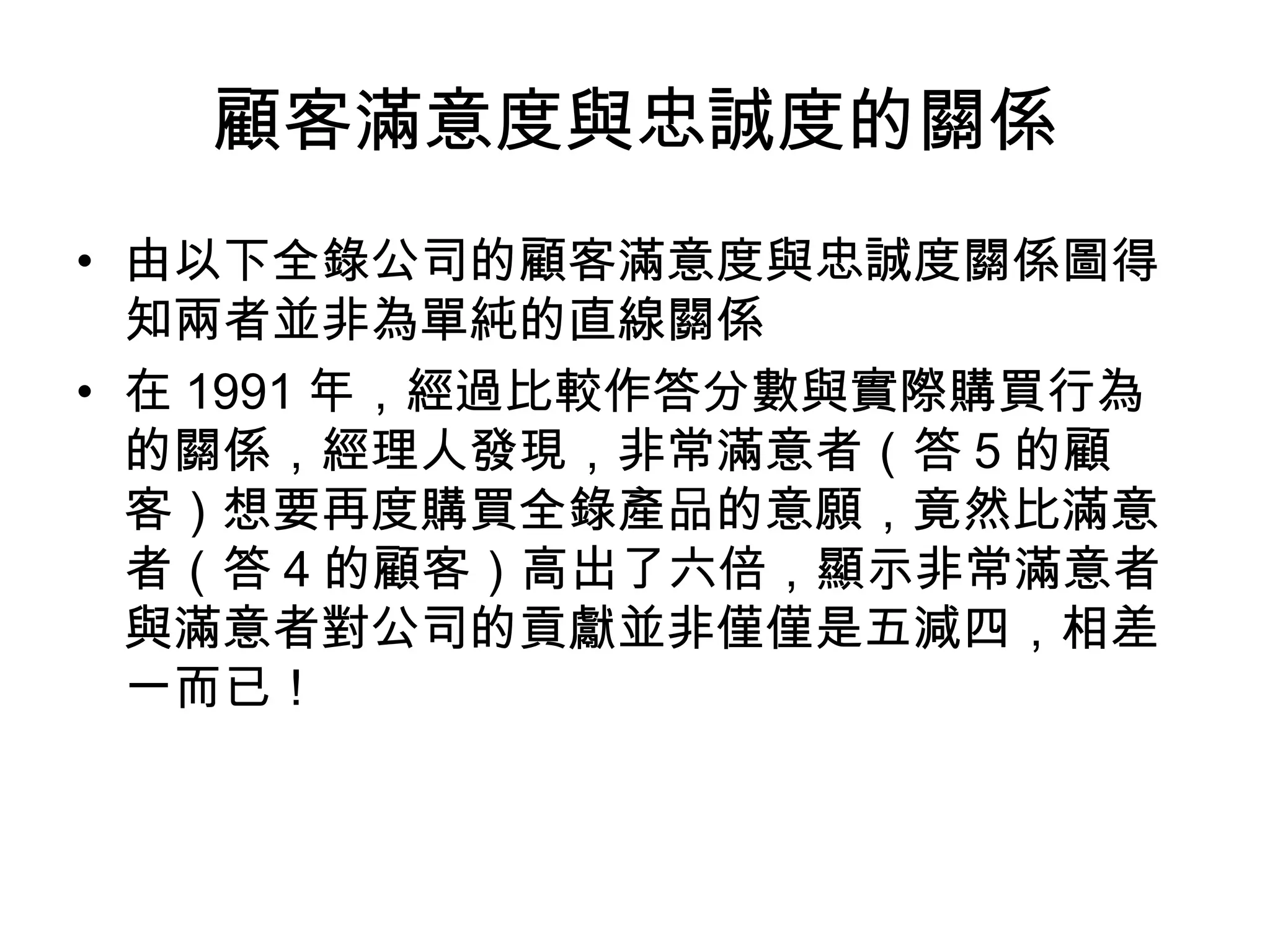 顧客滿意度與忠誠度的關係 
• 由以下全錄公司的顧客滿意度與忠誠度關係圖得 
知兩者並非為單純的直線關係 
• 在1991年，經過比較作答分數與實際購買行為 
的關係，經理人發現，非常滿意者（答5的顧 
客）想要再度購買全錄產品的意願，竟然比滿意 
者（答4的顧客）高出了六倍，顯示非常滿意者 
與滿意者對公司的貢獻並非僅僅是五減四，相差 
一而已！ 
 