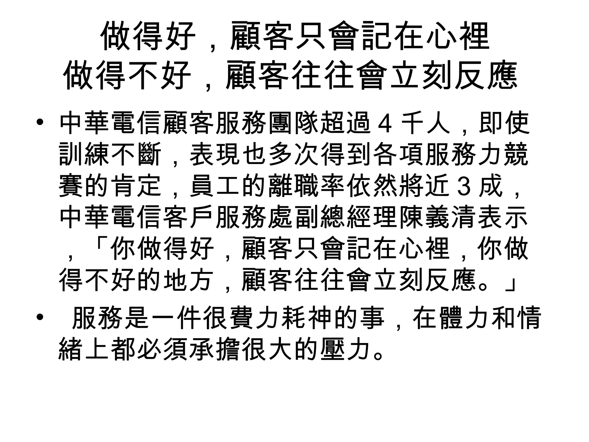 做得好，顧客只會記在心裡 
做得不好，顧客往往會立刻反應 
• 中華電信顧客服務團隊超過4千人，即使 
訓練不斷，表現也多次得到各項服務力競 
賽的肯定，員工的離職率依然將近3成， 
中華電信客戶服務處副總經理陳義清表示 
，「你做得好，顧客只會記在心裡，你做 
得不好的地方，顧客往往會立刻反應。」 
• 服務是一件很費力耗神的事，在體力和情 
緒上都必須承擔很大的壓力。 
 