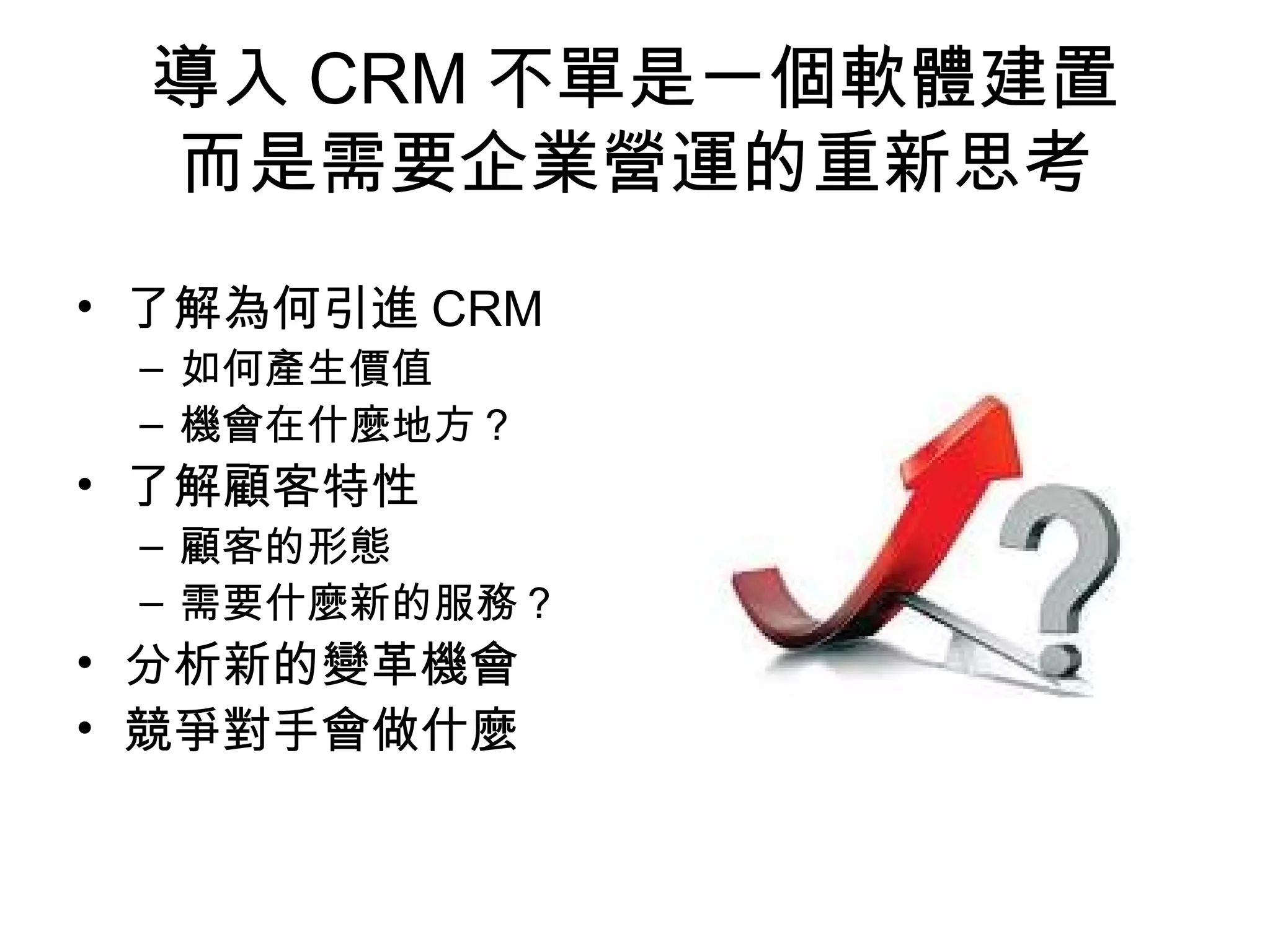 導入CRM不單是一個軟體建置 
而是需要企業營運的重新思考 
• 了解為何引進CRM 
– 如何產生價值 
– 機會在什麼地方？ 
• 了解顧客特性 
– 顧客的形態 
– 需要什麼新的服務？ 
• 分析新的變革機會 
• 競爭對手會做什麼 
 