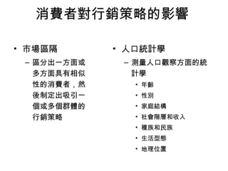 消費者對行銷策略的影響 
• 市場區隔 
– 區分出一方面或 
多方面具有相似 
性的消費者，然 
後制定出吸引一 
個或多個群體的 
行銷策略 
• 人口統計學 
– 測量人口觀察方面的統 
計學 
• 年齡 
• 性別 
• 家庭結構 
• 社會階層和收入 
• 種族和民族 
• 生活型態 
• 地理位置 
 