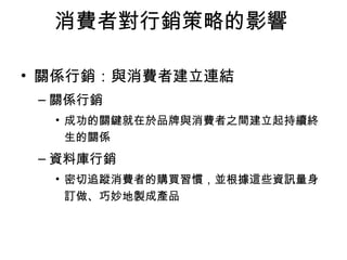 消費者對行銷策略的影響 
• 關係行銷：與消費者建立連結 
–關係行銷 
• 成功的關鍵就在於品牌與消費者之間建立起持續終 
生的關係 
–資料庫行銷 
• 密切追蹤消費者的購買習慣，並根據這些資訊量身 
訂做、巧妙地製成產品 
 