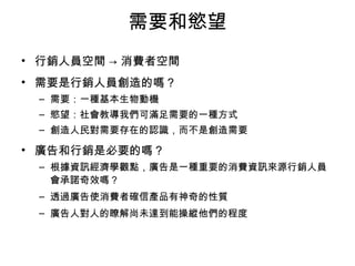 需要和慾望 
• 行銷人員空間 → 消費者空間 
• 需要是行銷人員創造的嗎？ 
– 需要：一種基本生物動機 
– 慾望：社會教導我們可滿足需要的一種方式 
– 創造人民對需要存在的認識，而不是創造需要 
• 廣告和行銷是必要的嗎？ 
– 根據資訊經濟學觀點，廣告是一種重要的消費資訊來源行銷人員 
會承諾奇效嗎？ 
– 透過廣告使消費者確信產品有神奇的性質 
– 廣告人對人的瞭解尚未達到能操縱他們的程度 
 