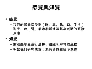感覺與知覺 
• 感覺 
–我們的感覺接受器（眼、耳、鼻、口、手指） 
對光、色、聲、氣味和質地等基本刺激的直接 
反應 
• 知覺 
–對這些感覺進行選擇、組織和解釋的過程 
–對知覺的研究焦點：為原始感覺賦予意義 
 