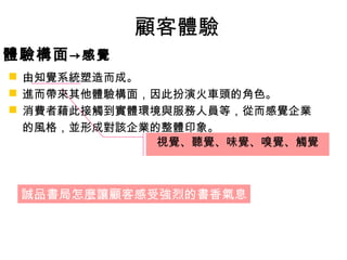 顧客體驗 
體驗構面→感覺 
 由知覺系統塑造而成。 
 進而帶來其他體驗構面，因此扮演火車頭的角色。 
 消費者藉此接觸到實體環境與服務人員等，從而感覺企業 
的風格，並形成對該企業的整體印象。 
視覺、聽覺、味覺、嗅覺、觸覺 
誠品書局怎麼讓顧客感受強烈的書香氣息 
 