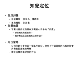 知覺定位 
• 品牌知覺 
– 功能屬性 ：如特色、價格等 
– 象徵屬性 ：如形象 
• 知覺地圖 
– 可畫出產品或品牌在消費者心目中的「位置」 
• 哪些屬性是重要的？ 
• 競爭產品在這些屬性上的等級？ 
• 定位策略 
– 公司行銷可著力的一個基本部分，使用了行銷組合的元素來影響 
消費者對意義的解釋 
– 確立品牌市場定位的方法 
 