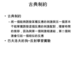 古典制約 
• 古典制約 
–將一個能夠誘發某種反應的刺激與另一個原本 
不能單獨誘發這個反應的刺激配對，隨著時間 
的推移，因為與第一個刺激相連結，第二個刺 
激會引起一個相似的反應 
• 巴夫洛夫的狗─反射學習實驗 
 
