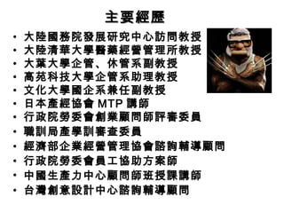 主要經歷
• 大陸國務院發展研究中心訪問教授 
• 大陸清華大學醫藥經營管理所教授 
• 大葉大學企管、休管系副教授 
• 高苑科技大學企管系助理教授 
• 文化大學國企系兼任副教授 
• 日本產經協會MTP 講師 
• 行政院勞委會創業顧問師評審委員 
• 職訓局產學訓審查委員 
• 經濟部企業經營管理協會諮詢輔導顧問 
• 行政院勞委會員工協助方案師 
• 中國生產力中心顧問師班授課講師 
• 台灣創意設計中心諮詢輔導顧問 
 