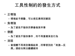 工具性制約的發生方式 
• 正增強 
– 環境給予獎勵，可以使反應得到鞏固 
• 負增強 
– 為了避免不愉快而學會做某件事 
• 懲罰 
– 為了避免不愉快事件，而不再重複某些行為 
• 消弱 
– 當個體不再得到積極結果，所學習到的「刺激—反 
應」連結也無法繼續維持 
 
