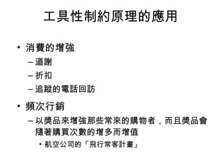 工具性制約原理的應用 
• 消費的增強 
–道謝 
–折扣 
–追蹤的電話回訪 
• 頻次行銷 
–以獎品來增強那些常來的購物者，而且獎品會 
隨著購買次數的增多而增值 
• 航空公司的「飛行常客計畫」 
 