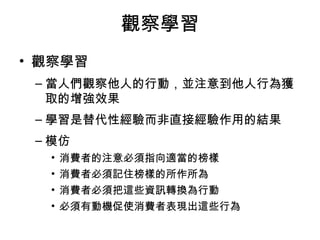 觀察學習 
• 觀察學習 
–當人們觀察他人的行動，並注意到他人行為獲 
取的增強效果 
–學習是替代性經驗而非直接經驗作用的結果 
–模仿 
• 消費者的注意必須指向適當的榜樣 
• 消費者必須記住榜樣的所作所為 
• 消費者必須把這些資訊轉換為行動 
• 必須有動機促使消費者表現出這些行為 
 