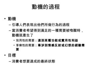 動機的過程 
• 動機 
–引導人們表現出他們所做行為的過程 
–當消費者希望得到滿足的一種需要被喚醒時， 
動機就產生了 
• 效用性的需要：達到某種功能或實用性利益 
• 享樂性的需要：牽涉到情感反射或幻想的經驗需 
要 
• 目標 
–消費者想要達成的最終狀態 
 