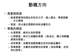 動機方向 
• 需要與慾望 
– 能使需要得到滿足的特定方式：個人歷史、學習經驗 
、文化環境 
– 慾望：用以滿足需要的特殊消費形式 
• 需要的類型 
– 生理需要：維持生命的需要 
– 心理需要：與文化相關的需要 (對地位、權力和歸屬 
感等的需要) 
– 效用需要：消費者強調客觀且有形的產品屬性 
– 享樂需要：主觀性和經驗性的需要 (例如興奮、自信 
和幻想等) 
 