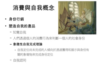 消費與自我概念 
• 身份行銷 
• 塑造自我的產品 
– 知覺自我 
– 人們透過個人的消費行為來判斷一個人的社會身份 
– 象徵性自我完成理論 
• 自我定位尚未完成的人傾向於透過獲得和展示與身份有 
關的象徵物來完成身份定位 
– 自我認同 
 