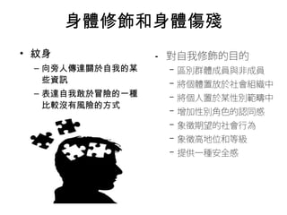 身體修飾和身體傷殘 
• 對自我修飾的目的 
– 區別群體成員與非成員 
– 將個體置放於社會組織中 
– 將個人置於某性別範疇中 
– 增加性別角色的認同感 
– 象徵期望的社會行為 
– 象徵高地位和等級 
– 提供一種安全感 
• 紋身 
– 向旁人傳達關於自我的某 
些資訊 
– 表達自我敢於冒險的一種 
比較沒有風險的方式 
 