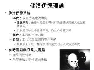 佛洛伊德理論 
• 佛洛伊德系統 
– 本我：以直接滿足為導向 
• 愉悅原則：由基本慾望引導的行為會使快樂最大化並避 
免痛苦 
• 自我是自私且不合邏輯的，而且不考慮後果 
– 超我：本我的平衡力量 
– 自我：本我和超我間的中介系統 
• 現實原則：以一種能被外界接受的方式來滿足本我 
• 有時雪茄就只是支雪茄 
– 產品的性特徵 
– 陰莖象徵：男性導向象徵 
 